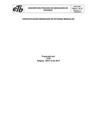 DESCRIPCIÓN PROCESO DE MIGRACIÓN DE
OFICINAS
04-PC-001
Página 1 de 29
Versión 1.1
15/04/2013
ESPECIFICACIÓN MIGRACION DE OFICINAS MANUALES
Preparado por:
ETB
Bogotá, Abril 15 de 2013
 