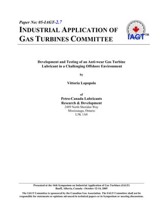 Paper No: 05-IAGT-2.7
INDUSTRIAL APPLICATION OF
GAS TURBINES COMMITTEE

               Development and Testing of an Anti-wear Gas Turbine
                 Lubricant in a Challenging Offshore Environment

                                                    by

                                         Vittoria Lopopolo


                                                    of
                                   Petro-Canada Lubricants
                                   Research & Development
                                      2489 North Sheridan Way
                                        Mississauga, Ontario
                                             L5K 1A8




            Presented at the 16th Symposium on Industrial Application of Gas Turbines (IAGT)
                               Banff, Alberta, Canada - October 12-14, 2005
  The IAGT Committee is sponsored by the Canadian Gas Association. The IAGT Committee shall not be
responsible for statements or opinions advanced in technical papers or in Symposium or meeting discussions.