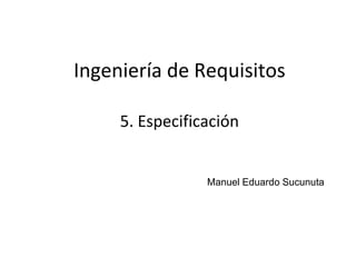 1
Ingeniería de Requisitos
Manuel Eduardo Sucunuta
5. Especificación
 