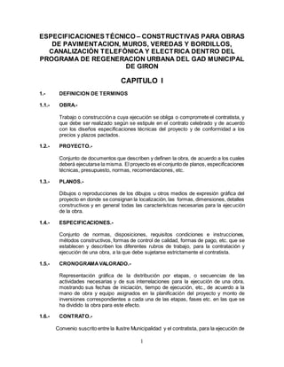 1
ESPECIFICACIONES TÉCNICO – CONSTRUCTIVAS PARA OBRAS
DE PAVIMENTACION, MUROS, VEREDAS Y BORDILLOS,
CANALIZACIÓN TELEFÓNICA Y ELECTRICA DENTRO DEL
PROGRAMA DE REGENERACION URBANA DEL GAD MUNICIPAL
DE GIRON
CAPITULO I
1.- DEFINICION DE TERMINOS
1.1.- OBRA.-
Trabajo o construcción a cuya ejecución se obliga o compromete el contratista, y
que debe ser realizado según se estipule en el contrato celebrado y de acuerdo
con los diseños especificaciones técnicas del proyecto y de conformidad a los
precios y plazos pactados.
1.2.- PROYECTO.-
Conjunto de documentos que describen y definen la obra, de acuerdo a los cuales
deberá ejecutarse la misma. El proyecto es el conjunto de planos, especificaciones
técnicas, presupuesto, normas, recomendaciones, etc.
1.3.- PLANOS.-
Dibujos o reproducciones de los dibujos u otros medios de expresión gráfica del
proyecto en donde se consignan la localización, las formas, dimensiones, detalles
constructivos y en general todas las características necesarias para la ejecución
de la obra.
1.4.- ESPECIFICACIONES.-
Conjunto de normas, disposiciones, requisitos condiciones e instrucciones,
métodos constructivos, formas de control de calidad, formas de pago, etc. que se
establecen y describen los diferentes rubros de trabajo, para la contratación y
ejecución de una obra, a la que debe sujetarse estrictamente el contratista.
1.5.- CRONOGRAMAVALORADO.-
Representación gráfica de la distribución por etapas, o secuencias de las
actividades necesarias y de sus interrelaciones para la ejecución de una obra,
mostrando sus fechas de iniciación, tiempo de ejecución, etc., de acuerdo a la
mano de obra y equipo asignados en la planificación del proyecto y monto de
inversiones correspondientes a cada una de las etapas, fases etc. en las que se
ha dividido la obra para este efecto.
1.6.- CONTRATO.-
Convenio suscrito entre la Ilustre Municipalidad y el contratista, para la ejecución de
 