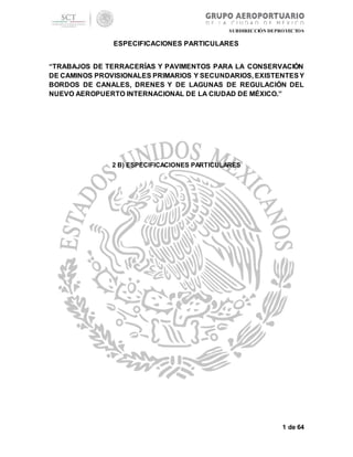 SUBDIRECCIÓN DEPROYECTOS
ESPECIFICACIONES PARTICULARES
“TRABAJOS DE TERRACERÍAS Y PAVIMENTOS PARA LA CONSERVACIÓN
DE CAMINOS PROVISIONALES PRIMARIOS Y SECUNDARIOS, EXISTENTESY
BORDOS DE CANALES, DRENES Y DE LAGUNAS DE REGULACIÓN DEL
NUEVO AEROPUERTO INTERNACIONAL DE LA CIUDAD DE MÉXICO.”
1 de 64
2 B) ESPECIFICACIONES PARTICULARES
 