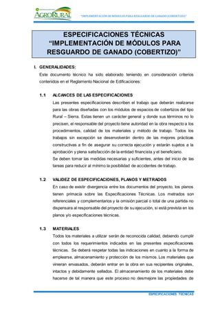 “IMPLEMENTACIÓNDE MÓDULOSPARA RESGUARDO DE GANADO (COBERTIZO)”
ESPECIFICACIONES TECNICAS
ESPECIFICACIONES TÉCNICAS
“IMPLEMENTACIÓN DE MÓDULOS PARA
RESGUARDO DE GANADO (COBERTIZO)”
I. GENERALIDADES:
Este documento técnico ha sido elaborado teniendo en consideración criterios
contenidos en el Reglamento Nacional de Edificaciones:
1.1 ALCANCES DE LAS ESPECIFICACIONES
Las presentes especificaciones describen el trabajo que deberán realizarse
para las obras diseñadas con los módulos de espacios de cobertizos del tipo
Rural – Sierra. Estas tienen un carácter general y donde sus términos no lo
precisen, el responsable del proyecto tiene autoridad en la obra respecto a los
procedimientos, calidad de los materiales y método de trabajo. Todos los
trabajos sin excepción se desenvolverán dentro de las mejores prácticas
constructivas a fin de asegurar su correcta ejecución y estarán sujetos a la
aprobación y plena satisfacción de la entidad financista y el beneficiario.
Se deben tomar las medidas necesarias y suficientes, antes del inicio de las
tareas para reducir al mínimo la posibilidad de accidentes de trabajo.
1.2 VALIDEZ DE ESPECIFICACIONES, PLANOS Y METRADOS
En caso de existir divergencia entre los documentos del proyecto, los planos
tienen primacía sobre las Especificaciones Técnicas. Los metrados son
referenciales y complementarios y la omisión parcial o total de una partida no
dispensara al responsable del proyecto de su ejecución, si está prevista en los
planos y/o especificaciones técnicas.
1.3 MATERIALES
Todos los materiales a utilizar serán de reconocida calidad, debiendo cumplir
con todos los requerimientos indicados en las presentes especificaciones
técnicas. Se deberá respetar todas las indicaciones en cuanto a la forma de
emplearse, almacenamiento y protección de los mismos. Los materiales que
vinieran envasados, deberán entrar en la obra en sus recipientes originales,
intactos y debidamente sellados. El almacenamiento de los materiales debe
hacerse de tal manera que este proceso no desmejore las propiedades de
 