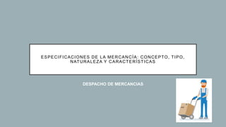 ESPECIFICACIONES DE LA MERCANCÍA: CONCEPTO, TIPO,
NATURALEZA Y CARACTERÍSTICAS
DESPACHO DE MERCANCIAS
 
