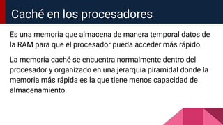 Es una memoria que almacena de manera temporal datos de
la RAM para que el procesador pueda acceder más rápido.
La memoria caché se encuentra normalmente dentro del
procesador y organizado en una jerarquía piramidal donde la
memoria más rápida es la que tiene menos capacidad de
almacenamiento.
Caché en los procesadores
 