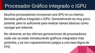Muchos procesadores incorporan una GPU en su interior,
llamada gráﬁca integrada o iGPU. Generalmente es muy poco
potente, pero lo suﬁciente para realizar tareas básicas como
navegar por Internet.
No obstante, en las últimas generaciones de procesadores
cada vez se están introduciendo gráﬁcos integrados más
potentes, y ya son capacesmover juegos a una tasa digna de
FPS.
Procesador Gráﬁco integrado o iGPU
 
