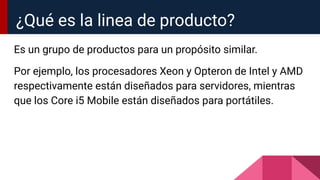 Es un grupo de productos para un propósito similar.
Por ejemplo, los procesadores Xeon y Opteron de Intel y AMD
respectivamente están diseñados para servidores, mientras
que los Core i5 Mobile están diseñados para portátiles.
¿Qué es la linea de producto?
 