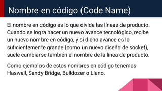 El nombre en código es lo que divide las líneas de producto.
Cuando se logra hacer un nuevo avance tecnológico, recibe
un nuevo nombre en código, y si dicho avance es lo
suﬁcientemente grande (como un nuevo diseño de socket),
suele cambiarse también el nombre de la línea de producto.
Como ejemplos de estos nombres en código tenemos
Haswell, Sandy Bridge, Bulldozer o Llano.
Nombre en código (Code Name)
 