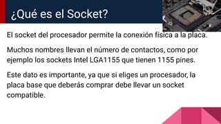 El socket del procesador permite la conexión física a la placa.
Muchos nombres llevan el número de contactos, como por
ejemplo los sockets Intel LGA1155 que tienen 1155 pines.
Este dato es importante, ya que si eliges un procesador, la
placa base que deberás comprar debe llevar un socket
compatible.
¿Qué es el Socket?
 