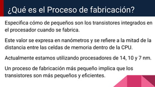 Especiﬁca cómo de pequeños son los transistores integrados en
el procesador cuando se fabrica.
Este valor se expresa en nanómetros y se reﬁere a la mitad de la
distancia entre las celdas de memoria dentro de la CPU.
Actualmente estamos utilizando procesadores de 14, 10 y 7 nm.
Un proceso de fabricación más pequeño implica que los
transistores son más pequeños y eﬁcientes.
¿Qué es el Proceso de fabricación?
 