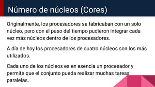 Originalmente, los procesadores se fabricaban con un solo
núcleo, pero con el paso del tiempo pudieron integrar cada
vez más núcleos dentro de los procesadores.
A día de hoy los procesadores de cuatro núcleos son los más
utilizados.
Cada uno de los núcleos es en esencia un procesador y
permite que el conjunto pueda realizar muchas tareas
paralelas.
Número de núcleos (Cores)
 