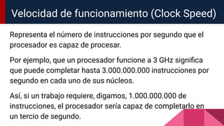 Representa el número de instrucciones por segundo que el
procesador es capaz de procesar.
Por ejemplo, que un procesador funcione a 3 GHz signiﬁca
que puede completar hasta 3.000.000.000 instrucciones por
segundo en cada uno de sus núcleos.
Así, si un trabajo requiere, digamos, 1.000.000.000 de
instrucciones, el procesador sería capaz de completarlo en
un tercio de segundo.
Velocidad de funcionamiento (Clock Speed)
 