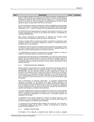 . Página10
Produced by QuarK -Costos y Presupuestos
Ítem Descripción Und. Cantidad
la que no deberá exceder de dos litros por cada bolsa de cemento, considerándose la
solución como parte del agua empleada para la mezcla. La solución será preparada
disolviendo una bolsa de 45 kg de cloruro de calcio regular tipo I, o una bolsa de 36 kg
del tipo II de cloruro de calcio concentrado, en aproximadamente 57 litros de agua,
agregando luego mas agua hasta formar 95 litros de solución.
Cuando el hormigón se coloque en tiempo frío y exista la posibilidad que la temperatura
baje as menos de 5ºC, la temperatura alrededor del aire alrededor del hormigón deberá
mantenerse a 10º C., o mas por un periodo de 5 días después del vaciado del hormigón.
El CONTRATISTA será responsable de la protección del hormigón en tiempo frío y todo
hormigón perjudicado por la acción de las heladas será removido y reemplazado por
cuenta del CONTRATISTA.
Bajo ninguna circunstancia las operaciones de colocación del hormigón podrán
continuar cuando la temperatura del aire sea inferior a 6ºC bajo cero.
Cuando el hormigón deba ser lanzado para adherir a superficies ya endurecidos, estas
superficies deberán ser previamente tratadas para contribuir a la adherencia entre el
hormigón nuevo y el ya endurecido.
El tratamiento incluirá el picado de la superficie hasta la exposición del agregado, lavado
con chorro de agua a presión, para la eliminación del polvo y materiales sueltos y la
aplicación de resina epóxica después que la superficie este seca.
La SUPERVISION solo liberará el lanzamiento del hormigón después de verificar la
calidad de la superficie tratada y que el epoxi ha sido aplicado.
El lanzamiento será interrumpido por la SUPERVISION, en el caso que la resina epóxica
aplicada sobre el hormigón endurecido no haya sido cubierta con hormigón fresco en el
intervalo de tiempo de vida útil de la resina. En este caso la superficie restante no
hormigonada deberá ser picada nuevamente de forma a retirar a ala película de resina
epóxica endurecida.
4.1.6 CONSOLIDACION DEL HORMIGON
Deberá obtenerse mecánicamente una completa consolidación del hormigón dentro de
los encofrados usándose para ello vibradores del tipo y tamaño aprobados por la
SUPERVISIÓN, con una frecuencia mínima de 3000 revoluciones por minuto. Se
permitirá una consolidación manual, solamente en caso de interrupción en el suministro
de fuerza motriz a los aparatos mecánicos empleados y por un periodo de tiempo
mínimo indispensable para concluir el moldeo de la pieza en ejecución, debiendo para
este fin elevarse el consumo de cemento en un 10% sin que sea incrementada el agua
de amasado.
Para el hormigonado de elementos estructurales se emplearán preferentemente
vibradores de inmersión con ele diámetro de la aguja vibratoria adecuado a las
dimensiones del elemento y al espaciamiento de los hierros de la armadura metálica con
el fin de permitir su acción en toda la masa a vibrar sin provocar por penetración
forzada, la separación de las barras de sus posiciones correctas. No será permitido el
esparcido del hormigón con utilización de los vibradores.
La posición adecuada para el empleo de vibradores de inmersión es la vertical debiendo
evitarse su contacto con las paredes del encofrado y con las barras de la armadura, así
como su permanencia prolongada en un mismo punto, lo que pudiera ocasionar una
segregación del hormigón.
La separación de dos puntos contiguos de inmersión del vibrador deberá ser como
mínimo 30 cm. En el hormigonado de losas y placas o piezas de poco espesor, se
considerará obligatorio el empleo de placas vibratorias.
La consistencia de los hormigones deberá satisfacer las condiciones, con la vibración y
la trabajabilidad exigidas por las piezas a moldear. El asentamiento se medirá de
acuerdo al ensayo AASHTO T-119.
4.1.7 CURADO Y PROTECCION
El hormigón a fin de alcanzar su resistencia total, deberá ser curado y protegido
 