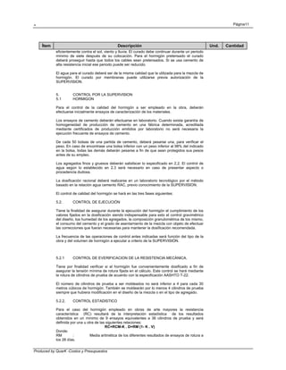 . Página11
Produced by QuarK -Costos y Presupuestos
Ítem Descripción Und. Cantidad
eficientemente contra el sol, viento y lluvia. El curado debe continuar durante un periodo
mínimo de siete después de su colocación. Para el hormigón pretensado el curado
deberá proseguir hasta que todos los cables sean pretensados. Si se usa cemento de
alta resistencia inicial ese periodo puede ser reducido.
El agua para el curado deberá ser de la misma calidad que la utilizada para la mezcla de
hormigón. El curado por membranas puede utilizarse previa autorización de la
SUPERVISION.
5. CONTROL POR LA SUPERVISION
5.1 HORMIGON
Para el control de la calidad del hormigón a ser empleado en la obra, deberán
efectuarse inicialmente ensayos de caracterización de los materiales.
Los ensayos de cemento deberán efectuarse en laboratorio. Cuando exista garantía de
homogeneidad de producción de cemento en una fábrica determinada, acreditada
mediante certificados de producción emitidos por laboratorio no será necesaria la
ejecución frecuente de ensayos de cemento.
De cada 50 bolsas de una partida de cemento, deberá pesarse una, para verificar el
peso. En caso de encontrase una bolsa inferior con un peso inferior al 98% del indicado
en la bolsa, todas las demás deberán pesarse a fin de que sean protegidos sus pesos
antes de su empleo.
Los agregados finos y gruesos deberán satisfacer lo especificado en 2.2. El control de
agua según lo establecido en 2.3 será necesario en caso de presentar aspecto o
procedencia dudosa.
La dosificación racional deberá realizarse en un laboratorio tecnológico por el método
basado en la relación agua cemento RAC, previo conocimiento de la SUPERVISION.
El control de calidad del hormigón se hará en las tres fases siguientes:
5.2. CONTROL DE EJECUCIÓN
Tiene la finalidad de asegurar durante la ejecución del hormigón el cumplimiento de los
valores fijados en la dosificación siendo indispensable para esto el control gravimétrico
del diseño, loa humedad de los agregados, la composición granulométrica de los mismo,
el consumo del cemento y el grado de asentamiento de la mezcla con objeto de efectuar
las correcciones que fueran necesarias para mantener la dosificación recomendada.
La frecuencia de las operaciones de control antes indicadas será función del tipo de la
obra y del volumen de hormigón a ejecutar a criterio de la SUPERVISIÓN.
5.2.1 CONTROL DE EVERIFICACION DE LA RESISTENCIA MECÁNICA.
Tiene por finalidad verificar si el hormigón fue convenientemente dosificado a fin de
asegurar la tensión mínima de rotura fijada en el cálculo. Este control se hará mediante
la rotura de cilindros de prueba de acuerdo con la especificación AASHTO T-22.
El número de cilindros de prueba a ser moldeados no será inferior a 4 para cada 30
metros cúbicos de hormigón. También se moldearán por lo menos 4 cilindros de prueba
siempre que hubiera modificación en el diseño de la mezcla o en el tipo de agregado.
5.2.2. CONTROL ESTADISTICO
Para el caso del hormigón empleado en obras de arte mayores la resistencia
característica (RC) resultará de la interpretación estadística de los resultados
obtenidos en un mínimo de 9 ensayos equivalentes a 36 cilindros de prueba y será
definida por una u otra de las siguientes relaciones:
RC=RCM-K . D=RM (1- K . V)
Donde:
RM : Media aritmética de los diferentes resultados de ensayos de rotura a
los 28 días.
 