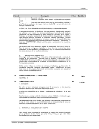 . Página12
Produced by QuarK -Costos y Presupuestos
Ítem Descripción Und. Cantidad
D : Desviación estándar
V : Desviación cuadrática media relativa o coeficiente de dispersión
D/RM
K : Coeficiente que depende por un lado de la probabilidad aceptada “a
priori” de tener resultados de ensayos inferiores al valor RC y por otro del número de
ensayos que definen RM.
El valor ( 1-K . V ) no debe ser en ningún caso superior a 0.87 es decir se requiere:
Si después de construido un elemento el valor RM es inferior al especificado, pero aún
es suficiente para resistir las tensiones calculadas el elemento será aceptado,
debiendo el CONTRATISTA mejorar ya sea la dosificación o el control de los trabajos a
fin de que no se repita la situación. Si el valor es inferior al especificado e insuficiente
para resistirlas tensiones calculadas se procederá a extraer una muestra o probeta
cilíndrica del mismo elemento para ser sometido a ensayo; si el resultado del ensayo
es desfavorable el elemento será puesto en observación hasta llegar a una decisión. En
todo caso el CONTRATISTA deberá cubrir los gastos que ocasionen las situaciones
mencionadas.
La frecuencia del control estadístico deberá ser determinado por la SUPERVISION.
Para el caso de hormigones empleados en obras de arte menores tales como
alcantarillas no será necesario el control estadístico para su aceptación considerándose
los valores absolutos de los resultados obtenidos.
6. MEDICION Y FORMA DE PAGO
El hormigón simple será medido por metro cúbico de hormigón colocado y aceptado, de
acuerdo a las dimensiones indicadas ene el proyecto o modificadas por la
SUPERVISION. El hormigón medido en conformidad será pagado a los precios unitarios
contractuales correspondientes a los ítemes de pago definidos y presentados en los
formularios de propuesta.
Dichos precios incluyen la provisión de materiales, encofrados y apuntalamientos la
preparación, transporte, colocación, consolidación, curado y desencofrado, así como
toda mano de obra, equipo, herramienta e imprevistos necesarios para ejecutar el
trabajo previsto en esta especificación.
10 HORMIGON SIMPLE TIPO A - ELEVACIONES M3
78.16
IDEM ITEM 9
11 ACERO ESTRUCTURAL KG
4,897.91
1. DEFINICION
Se refiere al acero estructural corrugado grado 60 a colocarse en los siguientes
elementos: estribos, vigas, diafragmas, losa, bordillo, acera.
El acero que corresponde a los postes y pasamanos se considerara en el ítem
baranda.
Este ítem comprende la provisión de material, el cortado, el doblado y el colocado según
se muestra en las planillas de acero correspondiente a cada plano.
Se deja establecido en forma expresa, que LAS PERDIDAS deben ser contempladas en
la hoja de precio unitario, no se permitirá incremento en cierto porcentaje de lo que se
especifica en las planillas de acero de los planos constructivos.
2. MATERIALES HERRAMIENTAS Y EQUIPO
Será previsto por el contratista las herramientas, el material y el equipo conveniente
previa aprobación de los mismos por parte del supervisor, ya que estos deben
encuadrarse para el fin especificado.
 