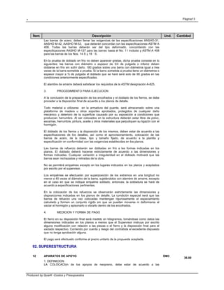 . Página13
Produced by QuarK -Costos y Presupuestos
Ítem Descripción Und. Cantidad
Las barras de acero, deben llenar las exigencias de las especificaciones AASHO-31,
AASHO M-42, AASHO M-53, que deberán concordar con las especificaciones ASTM A
408. Todas las barras deberán ser del tipo deformado, concordando con las
especificaciones AASHO M-137 para las barras hasta el No. 11 incluido y ASTM A 408
para las barras de los Nos. 14 S y 18 S.
En la prueba de doblado en frío no deben aparecer grietas, dicha prueba consiste en lo
siguientes: las barras con diámetro o espesor de 3/4 de pulgada o inferior deben
doblarse en frío sin sufrir daño, 180 grados sobre una barra con diámetros igual a tres
veces de la barra sometida a prueba. Si la barra sometida a prueba tiene un diámetros o
espesor mayor a ¾ de pulgada el doblado que se hará será solo de 90 grados en las
condiciones anteriormente especificadas.
El alambre de amarre deberá satisfacer los requisitos de la ASTM designación A-825.
3. PROCEDIMIENTO PARA EJECUCION
A la conclusión de la preparación de los encofrados y el doblado de los fierros, se debe
proceder a la disposición final de acuerdo a los planos de detalle.
Todo material a utilizarse en la armadura del puente, será almacenado sobre una
plataforma de madera u otros soportes aprobados, protegidos de cualquier daño
mecánico y deterioro de la superficie causado por su exposición a condiciones que
produzcan herrumbre. Al ser colocados en la estructura deberán estar libre de polvo,
escamas, herrumbre, pintura, aceite y otros materiales que perjudiquen su ligazón con el
hormigón.
El doblado de los fierros y la disposición de los mismos, deben estar de acuerdo a las
especificaciones de los detalles, así como el aprovisionamiento, colocación de las
barras de acero, de la clase, tipo y tamaño fijado, de acuerdo a la planilla y
especificación en conformidad con las exigencias establecidas en los planos.
Las barras de refuerzo deberán ser dobladas en frío a las formas indicadas en los
planos. El doblado deberá hacerse estrictamente de acuerdo a las dimensiones y
formas indicadas. Cualquier variación e irregularidad en el doblado motivará que las
barras sean rechazadas y retiradas de la obra.
No se permitirá empalmes excepto en los lugares indicados en los planos y aceptados
por escrito por el supervisor.
Los empalmes se efectuarán por superposición de los extremos en una longitud no
menor a 40 veces el diámetro de la barra, sujetándolos con alambre de amarre, excepto
en el caso en que se indique empalme soldado, entonces; la soldadura se hará de
acuerdo a especificaciones pertinentes.
En la colocación de los refuerzos se observarán estrictamente las dimensiones y
disposiciones indicadas en los planos de detalle. La condición especial será que las
barras de refuerzo una vez colocadas mantengan rigurosamente el espaciamiento
calculado y formen un conjunto rígido sin que se puedan moverse ni deformarse al
vaciar el hormigón y apisonarlo o vibrarlo dentro de los encofrados.
4. MEDICION Y FORMA DE PAGO
El fierro en su disposición final será medido en kilogramos, tomándose como datos las
dimensiones indicadas en los planos a menos que el Supervisor instruya por escrito
alguna modificación con relación a las piezas o el fierro y la disposición final para el
vaciado respectivo. Corriendo por cuenta y riesgo del contratista el excedente dispuesto
que no tenga aprobación alguna.
El pago será efectuado conforme al precio unitario de la propuesta aceptada.
02. SUPERESTRUCTURA
12 APARATOS DE APOYO DM3
36.00
1. DEFINICION
LA COLOCACIón de los apoyos de neopreno, debe estar de acuerdo a las
 