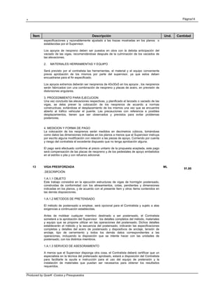 . Página14
Produced by QuarK -Costos y Presupuestos
Ítem Descripción Und. Cantidad
especificaciones y razonablemente ajustado a las trazas mostradas en los planos o
establecidas por el Supervisor.
Los apoyos de neopreno deben ser puestos en obra con la debida anticipación del
vaciado de las vigas, recomendándose después de la culminación de los vaciados de
las elevaciones.
2. MATERIALES HERRAMIENTAS Y EQUIPO
Será previsto por el contratista las herramientas, el material y el equipo conveniente
previa aprobación de los mismos por parte del supervisor, ya que estos deben
encuadrarse para el fin especificado.
Los apoyos extremos deberán ser neoprenos de 40x30x5 en los apoyos , los neoprenos
serán fabricados con una combinación de neopreno y placas de acero, en previsión de
distorsiones angulares.
3. PROCEDIMIENTO PARA EJECUCION
Una vez concluido las elevaciones respectivas, y planificado el lanzado o vaciado de las
vigas, se debe prever la colocación de los neoprenos de acuerdo a normas
constructivas; evitándose el desplazamiento de los mismos una vez que se encuentre
abierto al tráfico vehicular el puente. Las precauciones con referencia a posibles
desplazamientos, tienen que ser observados y previstos para evitar problemas
posteriores.
4. MEDICION Y FORMA DE PAGO
La colocación de los neoprenos serán medidos en decímetros cúbicos, tomándose
como datos las dimensiones indicadas en los planos a menos que el Supervisor instruya
por escrito alguna modificación con relación a las piezas de apoyo. Corriendo por cuenta
y riesgo del contratista el excedente dispuesto que no tenga aprobación alguna.
El pago será efectuado conforme al precio unitario de la propuesta aceptada, este pago
será compensación de las placas de neopreno y de los pedestales de apoyo embebidos
en el estribo o pila y con refuerzo adicional.
13 VIGA PRESFORZADA ML
91.80
.DESCRIPCIÓN
1.A.1.1 OBJETO
Este trabajo consistirá en la ejecución estructuras de vigas de hormigón postensado,
construidas de conformidad con los alineamientos, cotas, pendientes y dimensiones
indicadas en los planos, y de acuerdo con el presente ítem y otros ítems contenidos en
las demás disposiciones.
1.A.1.2 METODOS DE PRETENSADO
El método de postensado a emplear, será opcional para el Contratista y sujeto a alas
exigencias a continuación establecidas.
Antes de moldear cualquier miembro destinado a ser postensado, el Contratista
someterá a la aprobación del Supervisor los detalles completos del método, materiales
y equipo que se propone utilizar en las operaciones del postensado. Dichos detalles
establecerán el método y la secuencia del postensado, indicarán las especificaciones
completas y detalles del acero de postensado y dispositivos de anclaje, tensión de
anclaje, tipo de cerramiento y todos los demás datos correspondientes a las
operaciones, incluyendo la disposición que se intente hacer con las unidades de
postensado, con los distintos miembros.
1.A.1.3 SERVICIO DE ASESORAMIENTO
A menos que el Supervisor disponga otra cosa, el Contratista deberá certificar que un
especialista en la técnica del pretensado aprobado, estará a disposición del Contratista
para facilitarle la ayuda e instrucción para el uso del equipo de pretensión y la
instalación de materiales que puedan ser necesarios para obtener los resultados
requeridos.
 