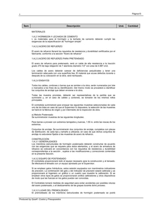 . Página15
Produced by QuarK -Costos y Presupuestos
Ítem Descripción Und. Cantidad
MATERIALES
1.A.2.1HORMIGON Y LECHADA DE CEMENTO
L os materiales para el hormigón y la lechada de cemento deberán cumplir las
exigencias de la especificacion de "hormigon simple"
1.A.2.2.ACERO DE REFUERZO
El acero de refuerzo llenará los requisitos de resistencia y durabilidad certificados por el
fabricante, conforme a la sección "Acero de refuerzo"
1.A.2.3.ACERO DE REFUERZO PARA PRETENSADO
El acero de refuerzo para pretensado, será un cable de alta resistencia a la tracción
grado 270 de baja relajación de 7 alambres diametro 1/2" con area de 0.987 cm2.
Los cables de acero deberán carecer de deficiencias perjudiciales y tener una
terminación adecuada con una superficie lisa. El material que acuse defectos durante o
después de su colocación en la obra, será rechazado.
1.A.2.4 ENSAYOS
Todos los cables, cordones o barras que se remitan a la obra, serán numerados por lote
o marcados a los fines de su identificación. Del mismo modo se procederá a identificar
los conjuntos de anclaje que deben enviarse a la obra.
Todas las muestra provistas, deberán ser representativas de la partida que se
suministre y, en el caso de cables y cordones, se tomarán de los mismos rollos
principales.
El contratista suministrará para ensayar las siguientes muestras seleccionadas de cada
uno de los lotes en caso de que el Supervisor lo dispusiera, la selección de las muestras
se hará en la fábrica de origen y por intermedio de la inspección de obra.
a) Metodo Postensado
Se suministrarán muestras de las siguientes longitudes:
Para barras a proveer con extremos tarrajados y tuercas, 1.50 m. entre las roscas de los
extremos.
Conjuntos de anclaje. Se suministrarán dos conjuntos de anclaje, completos con placas
de distribución, de cada tipo y tamaño a utilizarse, en caso de que dichos conjuntos de
anclaje no estuvieran fijados a las muestras de acero de refuerzo.
CONSTRUCCIÓN
1.A.3.1 GENERALIDADES
Los miembros estructurales de hormigón postensado deberán construirse de acuerdo
con las exigencias que se requiere para estos elementos, y el acero de armadura de
refuerzo se colocará en concordancia con los requisitos de resistencia y durabilidad
correspondientes a la sección , sujetos a las modificaciones y correcciones contenidas
en la presente Sección.
1.A.3.2 EQUIPO DE POSTENSADO
El contratista proporcionará todo el equipo necesario para la construcción y el tensado.
Se efectuará el tensado con un equipo aprobado por el Supervisor.
Si se emplean gatos hidráulicos, estos estarán equipados con manómetros indicadores
de precisión. La combinación del gato y del indicador de precisión estará calibrada y se
proporcionará al Ingeniero un gráfico o un cuadro que muestre la calibración. Si se
emplean otros tipos de gatos se proporcionaran anillos calibradores y otros dispositivos
de modo que las fuerzas en los gatos puedan ser conocidas.
El Contratista tomará medidas de seguridad para evitar accidentes por posibles roturas
del acero postensado, o el deslizamiento de las grapas durante dicho proceso.
1.A.3.3 LUGAR DEL PREMOLDEADO
El premoldeado de los miembros estructurales de hormigón postensado se podrá
 
