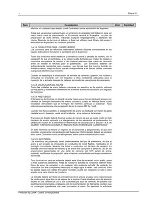 . Página16
Produced by QuarK -Costos y Presupuestos
Ítem Descripción Und. Cantidad
efectuar en cualquier lugar elegido por el Contratista, previa aprobación del Ingeniero.
Antes que se apruebe cualquier lugar en un terreno de propiedad del Gobierno, para ser
usado como zona de premoldeado, el Contratista remitirá al Supervisor un plan de
preparación de dicho terreno, indicando cualquier emparejamiento y alteración del
mismo. Después de terminar el trabajo, el lugar así utilizado será librado del equipo y
restaurado en lo posible a su condición primitiva.
1.A.3.4 CONDUCTOS PARA LOS REFUERZOS
Los conductos para los refuerzos postensados deberán ubicarse correctamente en los
lugares indicados en los planos o aprobados por el Supervisor.
Todos los conductos serán metálicos y herméticos contra la pérdida de mortero, con la
excepción de que el Contratista, a su opción puede formarlos por medio de núcleos o
conductos compuestos de caucho u otro material adecuado que pueda ser removido
antes de instalar el refuerzo para el postensado. Los conductos deberán ser
suficientemente resistentes para mantener sus formas bajo los mismos tendrán un
diámetro interno, mayor en 6mm, que el correspondiente a las barras, cables, cordones
o grupos de alambres que encierra.
Cuando se especifique la introducción de lechada de cemento a presión, los núcleos o
conductos se preveerán con con boquillas y otras conexiónes adecuadas para la
inyección de la lechada después de haberse terminado las operaciones de pretensado.
1.A.3.5 COLOCACION DE ACERO
Todas las unidades de acero deberán colocarse con exactitud en la posición indicada
por los planos y mantenerse firmemente en la misma durante la colocación y el fraguado
del hormigón.
1.A.3.9 POSTESADO
El tensado de los torones no deberá iniciarse hasta que se hayan efectuado ensayo con
cilindros de hormigón fabricados del mismo concreto y curado en idéntica forma, cuyos
resultados demuestren que el hormigón del miembro particular a postensar haya
obtenido una resistencia a la compresión de por lo menos 280 Kg / cm2.
Cuando este haya sucedido, el alargamiento del acero se efectuará por medio de gatos
hasta la tensión deseada, y esta será transferida a los extremos del anclaje.
El proceso de tesado deberá llevarse a cabo de manera tal que se pueda medir en todo
momento la tensión aplicada y el alargamiento de los elementos de postensados. La
pérdida de fricción en el elemento se determinará de acuerdo con el artículo 1.6.8. de
AASTHO "ESPECIFICACIONES STANDARD PARA PUENTES DE CARRETERAS"
En todo momento se llevará un registro de las tensiones y alargamientos, el que será
sometido previamente a la aprobación del Supervisor. Dicho registro deberá ser anotado
tanto por el Contratista como por el Ingeniero, salvo que se indique de otro modo.
1 A.3.10 INYECCION
Los miembros del postesado serán preferiblemente del tipo de adherencia, en que el
acero a ser tensado es introducido en conductos de metal flexible, moldeados en el
hormigón circundante, llenando los tubos o conductos con lechada de cemento. La
lechada será una mezcla de cemento y de arena fina (que pase el tamiz No. 30) en las
proporciones aproximadas de una parte de cemento por 0.75 partes de arena,
pudiendo modificarse la proporción para componer una lechada que tenga consistencia
apropiada.
Toda la armadura para ser adherida deberá estar libre de suciedad, moho suelto, grasa
u otras sustancias deletereas. Antes de inyectar la lechada los conductos deberán estar
libres de agua, de suciedad, o de cualquier otra sustancia extraña. Se soplarán los
conductos con aire comprimido hasta que no salga agua a través del conducto. Para
las piezas largas con cables trensados revestido, puede ser necesario un tubo o caño
abierto en la parte inferior del conducto.
La lechada deberá ser fluida (la consistencia de la pintura gruesa) pero proporcionada
de modo que el agua libre no se separe de la mezcla. Puede añadirse polvo de aluminio
áspero en una cantidad de una o dos cucharillas por saco de cemento. Se pueden usar
plastificantes comerciales, empleados con la recomendación de fabricante, siempre que
no contengan ingredientes que sean corrosivos al acero. Se ejercitará la suficiente
 