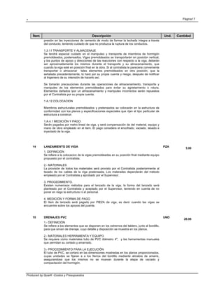 . Página17
Produced by QuarK -Costos y Presupuestos
Ítem Descripción Und. Cantidad
presión en las inyecciones de cemento de modo de formar la lechada integra a través
del conducto, teniendo cuidado de que no produzca la ruptura de los conductos.
1.3.11 TRANSPORTE Y ALMACENAJE
Se tendrá especial cuidado en el manipuleo y transporte de miembros de hormigón
premoldeados, postensados. Vigas premoldeados se transportarán en posición vertical,
y los puntos de apoyo y direcciones de las reacciones con respecto a la viga, deberán
ser aproximadamente los mismos durante el transporte y su almacenamiento, que
cuando la viga esté en posición final en la obra. Si al contratista le pareciera conveniente
transportar o almacenar tales elementos premoldeados en otra posición, que la
señalada precedentemente, lo hará por su propia cuenta y riesgo, después de notificar
al Ingeniero de su intensión de hacerlo así.
Se tomarán precauciones durante las operaciones de almacenamiento, transporte y
manipuleo de los elementos premoldeados para evitar su agrietamiento o rotura.
Elementos dañados lpor un almacenamiento y manipuleo incorrectos serán repuestos
por el Contratista por su propia cuenta.
1 A.12 COLOCACION
Miembros estructurales premoldeados y pretensados se colocarán en la estructura de
conformidad con los planos y especificaciones especiales que rijan el tipo particular de
estructura a construir.
1.A.4.1 MEDICIÓN Y PAGO
Serán pagados por metro lineal de viga, y será compensación de del material, equipo y
mano de obra empleado en el item. El pago considera el encofrado, vaciado, tesado e
inyectado de la viga.
14 LANZAMIENTO DE VIGA PZA
3.00
1. DEFINICIÓN
Se refiere a la colocacion de la vigas premoldeadas en su posición final mediante equipo
propuesto por el contratista.
2.- MATERIALES
La provisión de todos los materiales será provisto por el Contratista posteriormente al
tezado de los cables de la viga postensada. Los materailes dependerán del método
empleado por el Contratista y aprobado por el Supervisor.
3. PROCEDIMIENTO.
Existen numerosos métodos para el lanzado de la viga, la forma del lanzado será
planteado por el Contratista y aceptado por el Supervisor, teniendo en cuenta de no
poner en riego la estructura ni al personal.
4. MEDICIÓN Y FORMA DE PAGO
El ítem de lanzado será pagado por PIEZA de viga, es decir cuando las vigas se
encuentre sobre los apoyos del puente.
15 DRENAJES PVC UND
20.00
1.- DEFINICIÓN
Se refiere a los elementos que se disponen en los extremos del tablero, junto al bordillo,
para que sirvan de drenaje, cuyo detalle y disposición se muestra en los planos.
2.- MATERIALES HERRAMIENTA Y EQUIPO
Se requiere como materiales tubo de PVC diámetro 4", y las herramientas manuales
que permitan su cortado y amarrado.
3.- PROCEDIMIENTO PARA LA EJECUCIÓN
El tubo de PVC, se cortará en las dimensiones mostradas en los planos proporcionados,
cuyas unidades se fijaran a a los fierros del bordillo mediante almabre de amarre,
asegurandose que los mismos no se muevan durante la etapa de vaciado y
compactación del hormigón.
 
