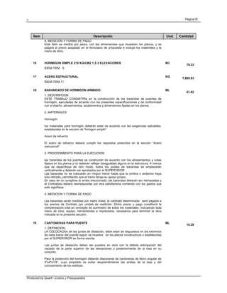 . Página18
Produced by QuarK -Costos y Presupuestos
Ítem Descripción Und. Cantidad
4. MEDICIÓN Y FORMA DE PAGO
Este ítem se medirá por pieza, con las dimensiones que muestran los planos, y se
pagará al precio aceptado en el formulario de propuesta e incluye los materiales y la
mano de obra.
16 HORMIGON SIMPLE 210 KG/CM2 1:2:3 ELEVACIONES M3
78.33
IDEM ITEM 9
17 ACERO ESTRUCTURAL KG
7,685.83
IDEM ITEM 11
18 BARANDADO DE HORMIGON ARMADO ML
61.62
1. DESCRIPCION
ESTE TRABAJO CONSISTIRá en la construcción de las barandas de puentes de
hormigón, ejecutadas de acuerdo con las presentes especificaciones y de conformidad
con el diseño, alineamientos, acotamientos y dimensiones fijadas en los planos.
2. MATERIALES
Hormigón
los materiales para hormigón deberán estar de acuerdo con las exigencias aplicables,
establecidas en la seccion de "hrmigon simple"
Acero de refuerzo
El acero de refuerzo deberá cumplir los requisitos prescritos en la sección "Acero
estructural"
3. PROCEDIMIENTO PARA LA EJECUCION
las barandas de los puentes se construirán de acuerdo con los alineamientos y cotas
fijados en los planos y no deberán reflejar desigualdad alguna en la estructura. A menos
que se especifique de otro modo, todos los postes de barandas se emplazarán
verticalmente y deberán ser aprobados por el SUPERVISOR
Las barandas no se colocarán en ningún tramo hasta que la cimbra o andamio haya
sido retirado, permitiendo que el tramo tenga su apoyo propio.
En caso de no cumplirse lo arriba mencionado, las barandas deberán ser rechazadas y
el Contratista deberá reemplazarlas por otra satisfactoria corriendo con los gastos que
esto signifique.
4. MEDICION Y FORMA DE PAGO
Las barandas serán medidas por metro lineal, la cantidad determinada será pagada a
los precios de Contrato por unidad de medición. Dicho precio y pago constituirá la
compensación total en concepto de suministro de todos los materiales, incluyendo toda
mano de obra, equipo, herramientas e imprevistos, necesarios para terminar la obra
indicada en la presente sección.
19 CANTONERAS PARA PUENTE ML
16.28
1. DEFINICION
LA COLOCACIón de las juntas de dilatación, debe estar de dispuestos en los extremos
de cada tramo del puente según se muestra en los planos constructivos o establecidas
por el SUPERVISOR en forma escrita.
Las juntas de dilatación deben ser puestos en obra con la debida anticipación del
vaciado de la parte superior de las elevaciones y posteriormente de la losa en su
conjunto.
Para la protección del hormigón deberán disponerse de cantoneras de fierro angular de
4"x4"x1/4", cuyo propósito es evitar desprendimiento las aristas de la losa y del
coronamiento de los estribos.
 
