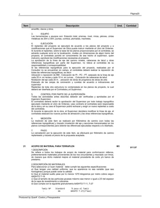 . Página20
Produced by QuarK -Costos y Presupuestos
Ítem Descripción Und. Cantidad
amarilllo, clavos y otros.
3. EQUIPO
Las herramientas y equipos son: Estación total, prismas, nivel, miras, jalones, cintas
metálicas de 20m a 30m, puntas, combos, plomadas, machetes.
4. EJECUCIÓN
El replanteo del proyecto se ejecutará de acuerdo a los planos del proyecto y a
modificaciones que el Supervisor de Obra pueda instruir mediante el Libro de Ordenes.
Si durante el replanteo, sobre la base de los planos proporcionados por el contratista, se
advierte cualquier error en la localización, niveles y/o dimensiones de algún tramo del
proyecto, el contratista pondrá en conocimiento de ese hecho al supervisor, quien
instruirá y aprobará las modificaciones necesarias al proyecto.
La aprobación de la Iínea de eje del camino niveles, cabeceras de talud y otras
referencias topográficas por parte del Supervisor, no releva al contratista de su
responsabilidad y corresponsabilidad.
Si las referencias topográficas para la ejecución del proyecto, realizadas por el
Consultor no se encuentran en campo, el contratista deberá realizar la reposición de
todas las referencias topográficas, es decir:
Ubicación o reposición de BM . Colocación de PI - PC - PT, estacado de la línea de eje
cada 20 m. en rectas y cada 10 m. en curvas. . Colocación de cabeceras de talud
Nivelación del eje cada 20 m. . ubicación de obras de progresiva de obras de arte.
Estacado de las zanjas de coronación y cunetas de acuerdo a indicaciones del
supervisor
Replanteo de toda otra estructura no contemplada en los planos de proyecto, la cual
deberá ser diseñada por el Contratista y el Supervisor.
5. CONTROL POR PARTE DE LA SUPERVISIÓN
Todas las actividades antes descritas deberán ser verificadas y aprobadas por el
Ingeniero Supervisor.
El contratista deberá recibir la aprobación del Supervisor por todo trabajo topográfico
ejecutado mediante el Libro de Ordenes, caso contrario el contratista será responsable
de la obra y en su caso el Supervisor podrá rechazar y exigir un nuevo replanteo a costo
del contratista.
Si durante la ejecución de la obra, el Supervisor decidiera modificar la Iínea de eje, el
contratista estacará los nuevos puntos de alineación y las otras referencias topográficas.
6. MEDICIÓN
La medición de este ítem se realizará por Kilómetros de camino (con todas las
referencias topográficas) y trazado (nivelación del eje y secciones transversales) en los
planos correspondientes para obtener las diferencias ejecutadas respecto a lo diseñado.
7. PAGO
La cancelación por la ejecución de este ítem, se efectuará por Kilómetro de camino
replanteado y trazado al precio de la propuesta aceptada.
21 ACOPIO DE MATERIAL PARA TERRAPLEN M3
811.97
1.DESCRIPCIÓN
Se refiere a todos los trabajos de acopio de material para conformacion rellenos,
preferentemente materiales provenientes de los rios circundantes y mezclado con limos,
de manera que dicho material mejore el material procedente de corte y/o banco de
prestamo.
2.DESCRIPCIÓN DE MATERIALES
Para seleccionar un buen material debe cumplir las siguientes especificaciones:
a) Que tengan una calidad uniforme, que su apariencia no sea variable (que sea
homogéneo) porque puede variar la calidad.
b) Que el material suelto pese por lo menos 1270 kilogramos por metro cúbico segun
AASHTO T-19
c) Que el tamaño de las partículas gruesas máximo sea menor o igual a 2/3 del espesor
de la capa de revestimiento a colocarse.
d) Que cumpla con la siguiente granulometría AASHTO T-11, T-27
Tamiz Nº    Standard      % pasa el Tamiz 
  ‐            mm         AASHTO T‐27(2"max) 
 
