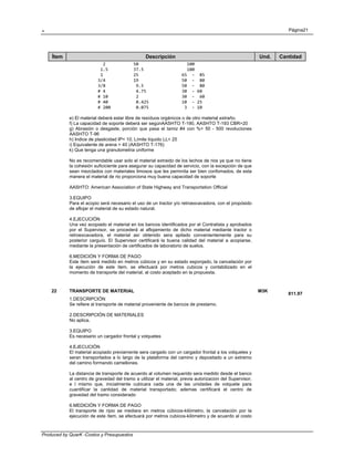 . Página21
Produced by QuarK -Costos y Presupuestos
Ítem Descripción Und. Cantidad
     2           50                   100 
    1.5          37.5                 100 
    1            25                 65  ‐  85 
   3/4           19                 50  ‐  80 
   3/8            9.5               50  ‐  80 
   # 4            4.75              30  ‐ 60 
   # 10           2                 30  ‐  60 
   # 40           0.425             10  ‐ 25 
   # 200          0.075              3  ‐ 10 
e) El material deberá estar libre de resíduos orgánicos o de otro material extraño.
f) La capacidad de soporte deberá ser segúnAASHTO T-190, AASHTO T-193 CBR>20
g) Abrasión o desgaste, porción que pasa el tamiz #4 con %< 50 - 500 revoluciones
AASHTO T-96
h) Indice de plasticidad IP< 10; Límite líquido LL< 25
i) Equivalente de arena > 40 (AASHTO T-176)
k) Que tenga una granulometria uniforme
No es recomendable usar solo el material extraido de los lechos de rios ya que no tiene
la cohesión suficiciente para asegurar su capacidad de servicio, con la excepción de que
sean mezclados con materiales limosos que les permnita ser bien confomados, de esta
manera el material de rio proporciona muy buena capacidad de soporte
AASHTO: American Association of State Highway and Transportation Official
3.EQUIPO
Para el acopio será necesario el uso de un tractor y/o retroexcavadora, con el propósido
de aflojar el material de su estado natural.
4.EJECUCIÓN
Una vez acopiado el material en los bancos identificados por el Contratista y aprobados
por el Supervisor, se procederá al aflojamiento de dicho material mediante tractor o
retroexcavadora, el material así obtenido sera apilado convenientemente para su
posterior carguío. El Supervisor certificará la buena calidad del material a acopiarse,
mediante la presentación de certificados de laboratorio de suelos.
6.MEDICIÓN Y FORMA DE PAGO
Este ítem será medido en metros cúbicos y en su estado esponjado, la cancelación por
la ejecución de este ítem, se efectuará por metros cubicos y contabilizado en el
momento de transporte del material, al costo aceptado en la propuesta.
22 TRANSPORTE DE MATERIAL M3K
811.97
1.DESCRIPCIÓN
Se refiere al transporte de material proveniente de bancos de prestamo.
2.DESCRIPCIÓN DE MATERIALES
No aplica.
3.EQUIPO
Es necesario un cargador frontal y volquetes
4.EJECUCIÓN
El material acopiado previamente sera cargado con un cargador frontal a los volquetes y
seran transportados a lo largo de la plataforma del camino y depositado a un extremo
del camino formando camellones.
La distancia de transporte de acuerdo al volumen requerido sera medido desde el banco
al centro de gravedad del tramo a utilizar el material, previa autorizacion del Supervisor,
e l mismo que, inicialmente cubicara cada una de las unidades de volquete para
cuantificar la cantidad de material transportado; ademas certificará el centro de
gravedad del tramo considerado
6.MEDICIÓN Y FORMA DE PAGO
El transporte de ripio se mediara en metros cúbicos-kilómetro, la cancelación por la
ejecución de este ítem, se efectuará por metros cubicos-kilómetro y de acuerdo al costo
 