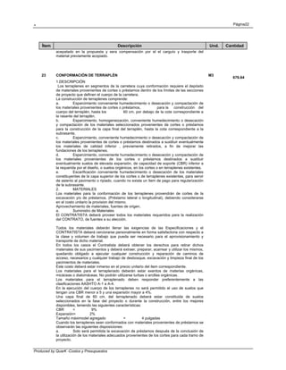. Página22
Produced by QuarK -Costos y Presupuestos
Ítem Descripción Und. Cantidad
acepatado en la propuesta y sera compensación por el el carguío y trasporte del
material previamente acopiado.
23 CONFORMACIÓN DE TERRAPLÉN M3
676.64
1.DESCRIPCIÓN
Los terraplenes en segmentos de la carretera cuya conformación requiere el depósito
de materiales provenientes de cortes o préstamos dentro de los límites de las secciones
de proyecto que definen el cuerpo de la carretera.
La construcción de terraplenes comprende:
a. Esparcimiento conveniente humedecimiento o desecación y compactación de
los materiales provenientes de cortes o préstamos, para la construcción del
cuerpo del terraplén, hasta los 60 cm. por debajo de la cota correspondiente a
la rasante del terraplén.
b. Esparcimiento, homogeneización, conveniente humedecimiento o desecación
y compactación de los materiales seleccionados provenientes de cortes o préstamos
para la construcción de la capa final del terraplén, hasta la cota correspondiente a la
subrasante.
c. Esparcimiento, conveniente humedecimiento o desecacíón y compactación de
los materiales provenientes de cortes o préstamos destinados a sustituir eventualmente
los materiales de calidad inferior , previamente retirados, a fin de mejorar las
fundaciones de los terraplenes.
d. Esparcimiento, conveniente humedecimiento o desecación y compactación de
los materiales provenientes de los cortes o préstamos destinados a sustituir
eventualmente suelos de elevada expansión, de capacidad de soporte (CBR) inferior a
la requerida por el diseño, o suelos orgánicos, en los cortes o en terraplenes existentes.
e. Escarificación conveniente humedecimiento o desecación de los materiales
constituyentes de la capa superior de los cortes o de terraplenes existentes, para servir
de asiento al pavimento o ripiado, cuando no exista un ítem de pago para regularización
de la subrasante.
2. MATERIALES
Los materiales para la conformación de los terraplenes provendrán de cortes de la
excavación y/o de préstamos. (Préstamo lateral o longitudinal), debiendo considerarse
en el costo unitario la provision del mismo.
Aprovechamiento de materiales, fuentes de origen.
a. Suministro de Materiales
El CONTRATISTA deberá proveer todos los materiales requeridos para la realización
del CONTRATO, de fuentes a su elección.
Todos los materiales deberán llenar las exigencias de las Especificaciones y el
CONTRATISTA deberá cerciorarse personalmente en forma satisfactoria con respecto a
la clase y volumen de trabajo que pueda ser necesario para el aprovisionamiento y
transporte de dicho material.
En todos los casos el Contratista deberá obtener los derechos para retirar dichos
materiales de sus yacimientos y deberá extraer, preparar, acarrear y utilizar los mismos,
quedando obligado a ejecutar cualquier construcción y reparación de caminos de
acceso, necesarios y cualquier trabajo de desbosque, excavación y limpieza final de los
yacimientos de materiales.
Este costo deberá estar inmerso en el precio unitario del item correspondiente.
Los materiales para el terraplenado deberán estar exentos de materias orgánicas,
micáceas o diatomáceas. No podrán utilizarse turbas o arcillas orgánicas.
Los materiales para el terraplenado deben responder preferentemente a las
clasificaciones AASHTO A-1 a A-4.
En la ejecución del cuerpo de los terraplenes no será permitido el uso de suelos que
tengan una CBR menor a 5 y una expansión mayor a 4%.
Una capa final de 60 cm. del terraplenado deberá estar constituida de suelos
seleccionados en la fase del proyecto o durante la construcción, entre los mejores
disponibles, teniendo las siguientes características:
CBR = 9%
Expansión= 2%
Tamaño máximodel agregado = 4 pulgadas
Cuando los terraplenes sean conformados con materiales provenientes de préstamos se
observarán las siguientes disposiciones:
a. Solo será permitida la excavación de préstamos después de la conclusión de
la utilización de los materiales adecuados provenientes de los cortes para cada tramo de
proyecto.
 