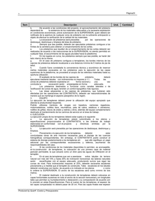. Página23
Produced by QuarK -Costos y Presupuestos
Ítem Descripción Und. Cantidad
b. De acuerdo a las condiciones del proyecto, el aprovechamiento del préstamo
dependerá de la existencia de los materiales adecuados y la necesaria explotación
en condiciones económicas, previa autorización de la SUPERVISION, quien deberá ser
notificado de la apertura de cualquier zona de préstamo con la suficiente anticipación a
objeto de efectuar la verificación de la calidad de los materiales.
c. La excavación de préstamos será precedida por las operaciones de
desbosque, destronque y limpieza del área de préstamo.
d. Siempre que sea posible, deberán ser ejecutados préstamos contiguos a los
límites de la carretera para obtener un ensanchamiento de los cortes.
e. Los préstamos que resulten de un ensanchamiento de los cortes deberán ser
realizados de acuerdo a las instrucciones de la SUPERVISION, no siendo permitido en
cualquier fase, el escurrimiento de las aguas pluviales hacia la plataforma.
f. En los lugares en curva, los préstamos siempre que sea posible, se harán del
lado interno de la misma.
g. En el caso de préstamo contiguos a terraplenes, los bordes internos de los
cajones de préstamos deberán localizarse a una distancia mínima de 5 metros de pie de
talud.
h. Cuando fuera constatada la conveniencia técnica y económica de reservar
ciertos materiales excavados en los préstamos para la ejecución de las capas
superiores de la plataforma, se procederá al acopio de los referidos materiales hasta su
oportuna utilización.
i. El acabado de los bordes de los cajones de préstamo, deberá
ejecutarse mediante taludes con inclinaciones no mayores a 1:1. Todas las
zonas de préstamos deberán explotarse en forma racional y una vez
concluida la excavación serán emparejadas en forma adecuada.
j. Los préstamos destinados a funcionar como canales laterales o de
rectificación de cursos de agua, tendrán un control topográfico más riguroso.
k. Las áreas adyacentes a los cajones de préstamos, que hubieran sido
afectadas por las operaciones del CONTRATISTA, deberán ser reacondicionadas de
manera que se mantenga el aspecto paisajístïco de la región.
3. EQUIPO
La ejecución de terraplenes deberá prever la utilización del equipo apropiado que
atienda la productividad requerida.
Podrán utilizarse tractores de orugas con topadora, camiones regadores,
motoniveladoras, rodillos lisos, neumáticos, pata de cabra, estáticos o vibratorios,
rodillos de grillas, discos de arado y rastras y otros, además del equipo complementario
destinado al mantenimiento de los caminos de servicio en el área de trabajo.
4. EJECUCIÓN
La ejecución propia de los terraplenes deberá estar sujeta a lo siguiente:
a. La ejecución de terraplenes estará subordinada a los planos y
especificaciones proporcionados al CONTRATISTA, a las órdenes de trabajo
elaboradas en conformidad con el proyecto y directivas emitidas por la
SUPERVISION.
b. La ejecución será precedida por las operaciones de desbosque, destronque y
limpieza.
c. Previamente a la ejecución de los terraplenes, deberán estar
concluidaslas obras de arte menores necesarias para el drenaje de las cuencas
hidrográficas correspondientes. Sin embargo, el CONTRATISTA podrá construir el
sistema de drenaje posteriormente a los terraplenes sin que ello signifique un pago
adicional por las correspondientes excavaciones y rellenos, asumiendo las
responsabilidades del caso.
d. Si las condiciones de los materiales disponibles lo permiten, es aconsejable,
en la construcción de terraplenes, la colocación de una primera capa de material
granular permeable, la que actuará como un dren para las aguas de infiltración en el
terraplén.
e. En el caso de terraplenes que van a asentarse sobre taludes de terreno
natural con más del 15% y hasta 25% de inclinación transversal, las laderas naturales
serán escarificadas con el equipo adecuado, produciendo surcos que sigan las
curvas de nivel. Para inclinaciones mayores al 25%, deberán excavarse escalones
previamente y a medida que el terraplén es construido. Tales escalones en los taludes
deberán construirse con tractor, de acuerdo a lo indicado en los planos o como
lo ordene la SUPERVISION. El ancho de los escalones será como mínimo de dos
metros.
f. El material destinado a la construcción de terraplenes deberá colocarse en
capas horizontales sucesivas en todo el ancho de la sección transversal y en longitudes
tales que permitan su humedecimiento o desecación y su compactación de acuerdo con
lo previsto en estas Especificaciones. Para el cuerpo de los terraplenes, el espesor de
las capas compactadas no deberá pasar de 30 cm. Para las capas finales ese espesor
 