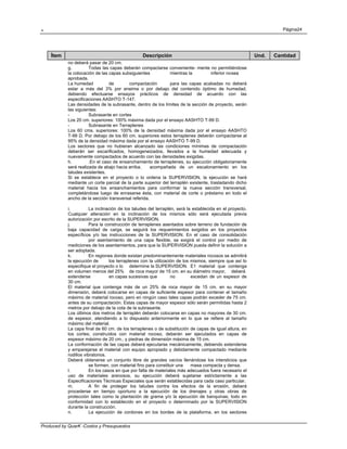 . Página24
Produced by QuarK -Costos y Presupuestos
Ítem Descripción Und. Cantidad
no deberá pasar de 20 cm.
g. Todas las capas deberán compactarse conveniente- mente no permitiéndose
la colocación de las capas subsiguientes mientras la inferior nosea
aprobada.
La humedad de compactación para las capas acabadas no deberá
estar a más del 3% por eneima o por debajo del contenido óptimo de humedad,
debiendo efectuarse ensayos prácticos de densidad de acuerdo con las
especificaciones AASHTO T-147.
Las densidades de la subrasante, dentro de los límites de la sección de proyecto, serán
las siguientes:
- Subrasante en cortes
Los 20 cm. superiores: 100% máxima dada por el ensayo AASHTO T-99 D.
- Subrasante en Terraplenes
Los 60 cms. superiores: 100% de la densidad máxima dada por el ensayo AASHTO
T-99 D. Por debajo de los 60 cm. superiores estos terraplenes deberán compactarse al
95% de la densidad máxima dada por el ensayo AASHTO T-99 D.
Los sectores que no hubieran alcanzado las condiciones mínimas de compactación
deberán ser escarificados, homogeneizados, llevados a la humedad adecuada y
nuevamente compactados de acuerdo con las densidades exigidas.
h. .En el caso de ensanchamiento de terraplenes, su ejecución obligatoriamente
será realizada de abajo hacia arriba, acompañada de un escalonamiento en los
taludes existentes.
Si se establece en el proyecto o lo ordena la SUPERVISION, la ejecución se hará
mediante un corte parcial de la parte superior del terraplén existente, trasladando dicho
material hacia los ensanchamientos para conformar la nueva sección transversal,
completándose luego de enrasarse ésta, con material de corte o préstamo en todo el
ancho de la sección transversal referida.
i. La inclinación de los taludes del terraplén, será la establecida en el proyecto.
Cualquier alteración en la inclinación de los mismos sólo será ejecutada previa
autorización por escrito de la SUPERVISION.
j. Para la construcción de terraplenes asentados sobre terreno de fundación de
baja capacidad de carga, se seguirá los requerimientos exigidos en los proyectos
específicos y/o las instrucciones de la SUPERVISION. En el caso de consolidación
por asentamiento de una capa flexible, se exigirá el control por medio de
mediciones de los asentamientos, para que la SUPERVISION pueda definir la solución a
ser adoptada.
k. En regiones donde existan predominantemente materiales rocosos se admitirá
la ejecución de los terraplenes con la utilización de los mismos, siempre que así lo
especifique el proyecto o lo determine la SUPERVISION. E1 material que contenga
en volumen menos del 25% de roca mayor de 15 cm. en su diámetro mayor, deberá
extenderse en capas sucesivas que no excedan de un espesor de
30 cm.
El material que contenga más de un 25% de roca mayor de 15 cm. en su mayor
dimensión, deberá colocarse en capas de suficiente espesor para contener el tamaño
máximo de material rocoso, pero en ningún caso tales capas podrán exceder de 75 cm.
antes de su compactación. Estas capas de mayor espesor sólo serán permitidas hasta 2
metros por debajo de la cota de la subrasante.
Los últimos dos metros de terraplén deberán colocarse en capas no mayores de 30 cm.
de espesor, atendiendo a lo dispuesto anteriormente en lo que se refiere al tamaño
máximo del material.
La capa final de 60 cm. de los terraplenes o de substitución de capas de igual altura, en
los cortes; construídos con material rocoso, deberán ser ejecutados en capas de
espesor máximo de 20 cm., y piedras de dimensión máxima de 15 cm.
La conformación de las capas deberá ejecutarse mecánicamente, debiendo extenderse
y emparejarse el material con equipo apropiado y debidamente compactado mediante
rodillos vibratorios.
Deberá obtenerse un conjunto libre de grandes vacíos llenándose los intersticios que
se formen, con material fino para constituir una masa compacta y densa.
l. En los casos en que por falta de materiales más adecuados fuera necesario el
uso de materiales arenosos, su ejecución deberá sujetarse estrictamente a las
Especificaciones Técnicas Especiales que serán establecidas para cada caso particular.
m. A fin de proteger los taludes contra los efectos de la erosión, deberá
procederse en tiempo oportuno a la ejecución de los drenajes y otras obras de
protección tales como la plantación de grama y/o la ejecución de banquinas; todo en
conformidad con lo establecido en el proyecto o determinado por la SUPERVISION
durante la construcción.
n. La ejecución de cordones en los bordes de la plataforma, en los sectores
 