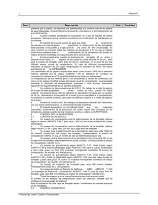 . Página25
Produced by QuarK -Costos y Presupuestos
Ítem Descripción Und. Cantidad
previstos por el diseño, se efectuará con posterioridad a la construcción de las salidas
de agua dispuestas convenientemente de acuerdo a los planos o a las instrucciones de
la SUPERVISION.
o. Cuando existiera posibilidad de socavación en el pie de taludes de ciertos
terraplenes, deberá en época oportuna procederse a la construcción de escollerados en
los mismos.
p. En lugares de cruce de cursos de agua que exijan la construcción
de puentes o en caso de pasos superiores, la construcción de los terraplenes
debe preceder, en lo posible, a la ejecución de las obras de arte proyectadas. En
caso contrario se tomarán todas las medidas de precaución a fin de que el método
constructivo empleado para la conformación de los terraplenes de acceso no
origine tensiones indebidas en cualquier parte de la obra de arte.
q. En los accesos a los puentes, en los tramos de terraplén 30 m. antes y
después de las obras, el espesor de las capas no podrá exceder de 20 cm., tanto
para el cuerpo del terraplén como para los 60 cm. superiores, en el caso de que sea
utilizado equipo normal de compactación. En caso de utilizarse compactadores
manuales, el espesor de las capas compactadas no excederá de 15cm. Sin previa
autorización de la SUPERVISION.
Las densidades de las capas compactadas serán como mínimo 100% de la densidad
máxima obtenida por el ensayo AASHTO T-99 D, debiendo la humedad de
compactación situarse en ± 2% de la humedad óptima dada por este ensayo.
La compactación de los rellenos junto a las alcantarillas y muros de contención, así
como en los lugares de difícil acceso del equipo usual de compactación, será ejecutada
mediante la utilización de compactadores manuales u otros equipos adecuados,
siguiendo los requerimientos de los párrafos anteriores.
r. Los rellenos de las excavaciones de 0.30 m. Por debajo de la cota de asiento
de la capa de base proyectada en los cortes en roca, cuando se utilice
material proveniente de los mismos, deberán ser ejecutados en capas que no excedan
de 20 cm., atendiendo a lo dispuesto en el inciso q) en lo que refiere a la compactación,
no pudiendo el material contener partículas con diámetro superior a la mitad del espesor
de la capa.
s. Durante la construcción, los trabajos ya ejecutados deberán ser mantenidos
con una buena conformación y un permanente drenaje superficial.
t. El material de préstamo no será utilizado hasta que los materiales
disponibles, provenientes de la excavación de cortes, hayan sido colocados en los
terraplenes, excepto cuando de otra manera lo autorice u ordene la SUPERVISION.
4. CONTROL POR LA SUPERVISIÓN
5.1 CONTROL TECNOLÓGICO
a. Un ensayo de compactación para la determinación de la densidad máxima
según el método AASHTO T-99 D para cada 1.000 m3 del mismo material del cuerpo
del terraplén.
b. Un ensayo de compactación para la determinación de la densidad máxima
según AASHTO T-99 D para cada 200 m3. de la capa final del terraplén.
c. Un ensayo para la determinación de la densidad en sitio para cada 1.000 m3
de material compactado del cuerpo del terraplén, correspondiente al ensayo de
compactación referido en a) y un mínimo de dos (2) determinaciones por día.
d. Un ensayo para la determinación de la densidad en sitio para cada 200 m3 de
la capa final de terraplén, alternadamente en el eje y bordes, correspondiente al ensayo
de compactación referido en b).
e. Un ensayo de granulometría según AASHTO T-27, límite líquido según
AASHTO T-89 y límite de plasticidad según AASHTO T-90, para el cuerpo del terraplén
y para cada grupo de diez (10) muestras homogéneás sometidas al ensayo de
compactación, de acuerdo a lo referido en a).
f. Un ensayo de granulometría según AASHTO T-27, límite líquido según
AASHTO T-89 y límite de plasticidad según AASHTO T-90, para las capas finales de
terraplén y para cada grupo de cuatro (4) muestras homogéneas sometidas al ensayo
de compactación, de acuerdo a lo referido en b).
g. Un ensayo de contenido de humedad para cada 100 metros lineales,
inmediatamente antes de la compactación.
h. Un ensayo del Indice de Soporte de California (CBR) (AASHTO T-193)
con la energía del ensayo de compactación AASHTO T-99 D para la capa final de
terraplén, para cada 800 m sometidos al ensayo de compactación referido en b).
i. Todos los ensayos y en la misma frecuencia para los tramos en corte.
El número de los ensayos de compactación podrá ser reducido, siempre que se
verifique la homogeneidad del material.
Para la aceptación de cada capa de terraplén serán Considerados los valores absolutos
de los resultados.
5.2 CONTROL GEOMÉTRICO
 