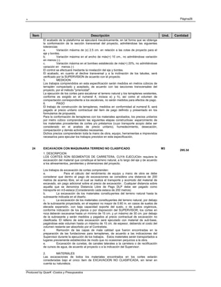 . Página26
Produced by QuarK -Costos y Presupuestos
Ítem Descripción Und. Cantidad
El acabado de la plataforma se ejecutará mecánicamente, en tal forma que se obtenga
la conformación de la sección transversal del proyecto, admitiéndose las siguientes
tolerancias:
a. Variación máxima de (±) 2.5 cm. en relación a las cotas de proyecto para el
eje y bordes.
b. Variación máxima en el ancho de más(+) 10 cm., no admitiéndose variación
en menos (-).
c. Variación máxima en el bombeo establecido de más(+) 20%, no admitiéndose
variación en menos (-)
El control se efectuará mediante la nivelación del eje y bordes.
El acabado, en cuanto al declive transversal y a la inclinación de los taludes, será
verificado por la SUPERVISION de acuerdo con el proyecto.
5. MEDICION
Los trabajos comprendidos en esta especificación serán medidos en metros cúbicos de
terraplén compactado y aceptado, de acuerdo con las secciones transversales del
proyecto, por el método "prismoidal".
La ejecución de los cortes para escalonar el terreno natural y los terraplenes existentes,
conforme es exigido en el numeral 4, incisos e) y h), así como el volumen de
compactación correspondiente a los escalones, no serán medidos para efectos de pago.
6. PAGO
El trabajo de construcción de terraplenes, medidos en conformidad al numeral 6, será
pagado al precio unitario contractual del ítem de pago definido y presentado en los
formularios de propuesta.
Para la conformación de terraplenes con los materiales aprobados, los precios unitarios
por metro cúbico comprenderán las siguientes etapas constructivas: esparcimiento de
los materiales procedentes de cortes y/o préstamos (cuyo transporte acopio debe ser
considerado en el analisis de precio unitario), humedecimiento, desecación,
compactación y demás actividades necesarias.
Dichos precios comprenderán toda la mano de obra, equipo, herramientas e imprevistos
necesarios para ejecutar los trabajos previstos en esta especificación.
24 EXCAVACION CON MAQUINARIA TERRENO NO CLASIFICADO M3
295.34
1. DESCRIPCION
LOS CORTES SON SEGMENTOS DE CARRETERA, CUYA EJECUCIón requiere la
excavación del material que constituye el terreno natural, a lo largo del eje y de acuerdo
a los alineamientos, pendientes y dimensiones del proyecto.
Los trabajos de excavación de cortes comprenden:
a. Para el cálculo del rendimiento de equipo y mano de obra se debe
considerar que dentro el pago de excavaciones se considera una distancia de 200
metros de acarreo libre, en el cual se realiza el transporte y acomodo del material de
excavado, sin pago adicional sobre el precio de excavación . Cualquier distancia sobre
aquella que se denomina Distancia Libre de Pago DLP debe ser pagado como
transporte en m3-estaca (Considerando cada estaca de 200 metros)
b. La excavación de los materiales constituyentes del terreno natural hasta la
subrasante indicada en el diseño.
c. La excavación de los materiales constituyentes del terreno natural, por debajo
de la subrasante proyectada, en el espesor no mayor de 0.60 m. en casos de suelos de
elevada expansión, con baja capacidad soporte del suelo, o de suelos orgánicos,
conforme indicación de los planos o por disposición del SUPERVISOR; los cortes en
roca deberán excavarse hasta un mínimo de 15 cm. y un máximo de 30 cm. por debajo
de la subrasante y serán medidos y pagados al precio contractual de excavación no
clasificada. El relleno de esta excavación será ejecutado con material de sub-base,
pagándose este volumen hasta un máximo de 15 cm. de espesor, debiendo el costo del
volumen restante ser absorbido por el Contratista.
d. Remoción de las capas de mala calidad que fueron encontradas en la
preparación de las fundaciones para terraplenes, de acuerdo a las indicaciones del
Supervisor durante la ejecución de los trabajos. Estos materiales serán transportados a
lugares previamente establecidos de modo que no ocasionen perjuicios a la obra.
e. Excavación de cunetas, de canales laterales a la carretera o de rectificación
de cursos de agua, de acuerdo al proyecto o a la indicación del Supervisor.
2. MATERIALES
Las excavaciones de todos los materiales encontrados en los cortes estarán
consideradas bajo el único ítem de EXCAVACION NO CLASIFICADA, sin tener en
cuenta su naturaleza.
 
