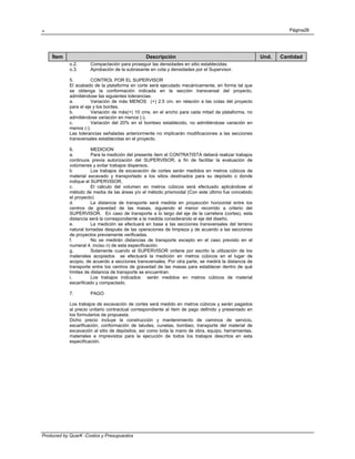 . Página28
Produced by QuarK -Costos y Presupuestos
Ítem Descripción Und. Cantidad
o.2. Compactación para proseguir las densidades en sitio establecidas.
o.3. Aprobación de la subrasante en cota y densidades por el Supervisor.
5. CONTROL POR EL SUPERVISOR
El acabado de la plataforma en corte será ejecutado mecánicamente, en forma tal que
se obtenga la conformación indicada en la sección transversal del proyecto,
admitiéndose las siguientes tolerancias:
a. Variación de más MENOS (+) 2.5 cm. en relación a las cotas del proyecto
para el eje y los bordes.
b. Variación de más(+) 10 cms. en el ancho para cada mitad de plataforma, no
admitiéndose variación en menos (-).
c. Variación del 20% en el bombeo establecido, no admitiéndose variación en
menos (-).
Las tolerancias señaladas anteriormente no implicarán modificaciones a las secciones
transversales establecidas en el proyecto.
6. MEDICION
a. Para la medición del presente ítem el CONTRATISTA deberá realizar trabajos
continuos previa autorización del SUPERVISOR, a fin de facilitar la evaluación de
volúmenes y evitar trabajos dispersos.
b Los trabajos de excavación de cortes serán medidos en metros cúbicos de
material excavado y transportado a los sitios destinados para su depósito o donde
indique el SUPERVISOR.
c. El cálculo del volumen en metros cúbicos será efectuado aplicándose el
método de media de las áreas y/o el método prismoidal (Con este último fue concebido
el proyecto)
d. La distancia de transporte será medida en proyección horizontal entre los
centros de gravedad de las masas, siguiendo el menor recorrido a criterio del
SUPERVISOR. En caso de transporte a lo largo del eje de la carretera (cortes), esta
distancia será la correspondiente a la medida considerando el eje del diseño.
e. La medición se efectuará en base a las secciones transversales del terreno
natural tomadas después de las operaciones de limpieza y de acuerdo a las secciones
de proyectos previamente verificadas.
f. No se medirán distancias de transporte excepto en el caso previsto en el
numeral 4. inciso n) de esta especificación.
g. Solamente cuando el SUPERVISOR ordene por escrito la utilización de los
materiales acopiados se efectuará la medición en metros cúbicos en el lugar de
acopio, de acuerdo a secciones transversales. Por otra parte, se medirá la distancia de
transporte entre los centros de gravedad de las masas para establecer dentro de qué
límites de distancia de transporte se encuentran.
i. Los trabajos indicados serán medidos en metros cúbicos de material
escarificado y compactado.
7. PAGO
Los trabajos de excavación de cortes será medido en metros cúbicos y serán pagados
al precio unitario contractual correspondiente al ítem de pago definido y presentado en
los formularios de propuesta.
Dicho precio incluye la construcción y mantenimiento de caminos de servicio,
escarificación, conformación de taludes, cunetas, bombeo, transporte del material de
excavación al sitio de depósitos, así como toda la mano de obra, equipo, herramientas,
materiales e imprevistos para la ejecución de todos los trabajos descritos en esta
especificación.
 