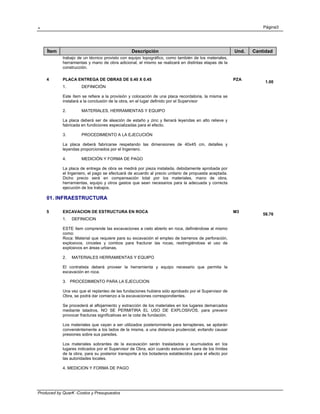 . Página3
Produced by QuarK -Costos y Presupuestos
Ítem Descripción Und. Cantidad
trabajo de un técnico provisto con equipo topográfico, como también de los materiales,
herramientas y mano de obra adicional, el mismo se realizará en distintas etapas de la
construcción.
4 PLACA ENTREGA DE OBRAS DE 0.40 X 0.45 PZA
1.00
1. DEFINICIÓN
Este ítem se refiere a la provisión y colocación de una placa recordatoria, la misma se
instalará a la conclusión de la obra, en el lugar definido por el Supervisor
2. MATERIALES, HERRAMIENTAS Y EQUIPO
La placa deberá ser de aleación de estaño y zinc y llenará leyendas en alto relieve y
fabricada en fundiciones especializadas para el efecto.
3. PROCEDIMIENTO A LA EJECUCIÓN
La placa deberá fabricarse respetando las dimensiones de 40x45 cm, detalles y
leyendas proporcionados por el Ingeniero.
4. MEDICIÓN Y FORMA DE PAGO
La placa de entrega de obra se medirá por pieza instalada, debidamente aprobada por
el Ingeniero, el pago se efectuará de acuerdo al precio unitario de propuesta aceptada.
Dicho precio será en compensación total por los materiales, mano de obra,
herramientas, equipo y otros gastos que sean necesarios para la adecuada y correcta
ejecución de los trabajos.
01. INFRAESTRUCTURA
5 EXCAVACION DE ESTRUCTURA EN ROCA M3
58.76
1. DEFINICION
ESTE ítem comprende las excavaciones a cielo abierto en roca, definiéndose al mismo
como:
Roca: Material que requiere para su excavación el empleo de barrenos de perforación,
explosivos, cinceles y combos para fracturar las rocas, restringiéndose el uso de
explosivos en áreas urbanas.
2. MATERIALES HERRAMIENTAS Y EQUIPO
El contratista deberá proveer la herramienta y equipo necesario que permita la
excavación en roca.
3. PROCEDIMIENTO PARA LA EJECUCION
Una vez que el replanteo de las fundaciones hubiera sido aprobado por el Supervisor de
Obra, se podrá dar comienzo a la excavaciones correspondientes.
Se procederá al aflojamiento y extracción de los materiales en los lugares demarcados
mediante taladros, NO SE PERMITIRA EL USO DE EXPLOSIVOS, para prevenir
provocar fracturas significativas en la cota de fundación.
Los materiales que vayan a ser utilizados posteriormente para terraplenes, se apilarán
conveniéntemente a los lados de la misma, a una distancia prudencial, evitando causar
presiones sobre sus paredes.
Los materiales sobrantes de la excavación serán trasladados y acumulados en los
lugares indicados por el Supervisor de Obra, aún cuando estuvieran fuera de los límites
de la obra, para su posterior transporte a los botaderos establecidos para el efecto por
las autoridades locales.
4. MEDICION Y FORMA DE PAGO
 