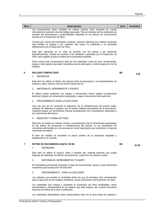 . Página4
Produced by QuarK -Costos y Presupuestos
Ítem Descripción Und. Cantidad
Las excavaciones serán medidas en metros cúbicos (m3), tomando en cuenta
únicamente el volumen neto del trabajo ejecutado. Para el cómputo de los volúmenes se
tomarán las dimensiones y profundidades indicadas en los planos y/o instrucciones
escritas por el Supervisor de Obra.
Correrá por cuenta del Contratista cualquier volumen adicional que hubiera excavado
para facilitar su trabajo o por cualquier otra causa no justificada y no aprobada
debidamente por el Supervisor de Obra.
Este ítem ejecutado en un todo de acuerdo con los planos y las presentes
especificaciones, medido de acuerdo a los señalado y aprobado por el Supervisor de
Obra, será pagado al precio unitario de la propuesta aceptada.
Dicho precio será compensación total por los materiales, mano de obra, herramientas,
equipo y otros gastos que sean necesarios para la adecuada y correcta ejecución de los
trabajos.
6 RELLENO COMPACTADO M3
2.26
1. DEFINICION
Este item se refiere al relleno del espacio entre la excavacion y el emplazamiento de
estribos y pilas, hasta el nivel de terreno (lecho de rio)
2. MATERIALES, HERRAMIENTA Y EQUIPO
El relleno podra realizarse con equipo o herramienta menor (palas) considerando
alcanzar el grado de compactacion apropiado y segun instrucciones del supervisor.
3. PROCEDIMIENTO PARA LA EJECUCION
Una vez que se ha concluido la ejecucion de la infraestructura del puente (pilas,
estribos) se rellenara el espacio con el mismo material proveniente de la excavacion,
mediante equipo y/o herramienta manual considerando una compactacion adecuada a
las condiciones del terreno.
4. MEDICION Y FORMA DE PAGO
Este item se medira en metros cubicos y considerando solo la dimensiones expresadas
en los planos de excavacion e infraestructura del puente, no se considerara los
volumenes adicionales por una excavacion inicial inapropiada que condicione a mayores
volumenes de relleno.
El item asi medido se cancelara al precio unitario de la propuesta aceptada y
establecida en el contrato.
7 RETIRO DE ESCOMBROS (HASTA 100 M) M3
67.80
1. DEFINICIÓN
Este ítem se refiere al carguío, retiro y traslado deL material sobrante que queda
después de realizados los itemes de excavacion y ejecucion de estribos y pilas.
2. MATERIALES, HERRAMIENTAS Y EQUIPO
El Contratista suministrará volquetes y todas las herramientas, equipo y otros elementos
necesarios para la ejecución de este ítem.
3. PROCEDIMIENTO PARA LA EJECUCIÓN
Los métodos que emplee el contratista serán los que él considere más convenientes
para la ejecución de los trabajos señalados, previa autorización del Supervisor de Obra.
Los materiales que indique y considere el Supervisor de Obra reutilizables, serán
transportados y almacenados en los lugares que éste indique, aún cuando estuvieran
fuera de los límites de la obra o edificación.
Los materiales desechables serán transportados fuera de la obra hasta los lugares o
 