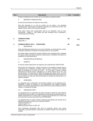 . Página5
Produced by QuarK -Costos y Presupuestos
Ítem Descripción Und. Cantidad
botaderos establecidos para el efecto por las autoridades municipales locales.
4. MEDICIÓN Y FORMA DE PAGO
El retiro de los escombros se medirá por metro cúbico.
Este ítem ejecutado en un todo de acuerdo con los planos y las presentes
especificaciones, medido según lo señalado y aprobado por el Supervisor de Obra, será
pagado al precio unitario de la propuesta aceptada.
Dicho precio unitario será compensación total por los materiales, mano de obra,
herramientas , equipos y otros gastos que sean necesarios para la adecuada y
correcta ejecución del trabajo.
8 HORMIGON POBRE M3
4.75
IDEM ITEM 9
9 HORMIGON SIMPLE TIPO A - FUNDACIONES M3
94.92
1. DESCRIPCIÓN
Estas especificaciones gobernaran el uso de los materiales, su almacenamiento, acopio,
manipuleo, dosificación y mezclado de hormigones para el uso de puentes.
El hormigón estará compuesto de cemento portland normal, agregado grueso, agregado
fino, agua y aditivos que fueran requeridos, dosificaciones y mezclados de acuerdo a lo
establecido en esta especificación.
2. DESCRIPCIÓN DE MATERIALES
2.1 CEMENTO.
El cemento portland deberá llenar las exigencias de la especificación AASHTO M-85.
Será función de la Supervisión aprobar el cemento a ser empleado, pudiendo exigir la
presentación de un certificado de calidad cuando lo juzgue necesario. Todo cemento
debe ser entregado en el lugar de la obra en su envase e original y deberá
almacenarse en lugares secos y protegidos, por un tiempo máximo de un mes, cuyo
almacenamiento no comprometa la calidad del cemento. Se deberá utilizar un mismo
tipo de cemento en la obra; excepto cuando la SUPERVISIÓN autorice por escrito en el
Libro de ordenes. En este caso, serán almacenados por separado los distintos tipos y no
deberán mezclarse.
2.2 AGREGADOS.
Los agregados para la preparación de hormigones deberán ser de materiales sanos,
resistentes e inertes, de acuerdo con las características mas adelante indicadas.
Deberán almacenarse separadamente y aislarse del terreno natural mediante tarimas de
madera o un carpeta de hormigón.
2.2.1 AGREGADOS FINOS
Los agregados finos se compondrán de arenas naturales e inertes los cuales deberán
constar de partículas durables. Los materiales finos provenientes de distintos bancos, no
deberán almacenarse en un mismo lugar ni usarse en forma alternada en la misma obra
de construcción sin previa autorización de la SUPERVISION .
Los agregados finos no podrán contener substancias perjudiciales que excedan de los
siguientes porcentajes en peso de la muestra del material.
Terrones de arcilla < 1%
Carbon y lignito < 1%
Material que pasa el tamiz nro 200 <3%
Otras substancias perjudiciales tales como los esquisitos, álcalis, mica, granos
recubiertos y partículas blandas y escamosas no deberán exceder el 4% del peso del
material.
 