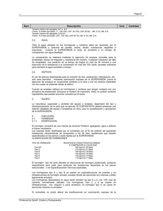 . Página7
Produced by QuarK -Costos y Presupuestos
Ítem Descripción Und. Cantidad
Tamaño máximo del agregado 3/4" a # 4.
(Tamiz, % limites que pasa), (1", 100-100), (3/4", 90-100), (3/8",20-55), (#4, 0-10), (#8, 0-5)
Tamaño máximo del agregado 0.5"a # 4.
(Tamiz, % limites que pasa), (3/4", 100-100), (3/8",40-70), (#4, 0-15), (#8, 0-5)
2.3. AGUA
Todo el agua utilizada en los hormigones y morteros debe ser aprobado por la
SUPERVISION y carecerá de aceites, ácidos, álcalis, substancias vegetales e
impurezas. Cuando la SUPERVISION lo exija, se someterá a un ensayo de
comparación con agua destilada.
La comparación se realizara mediante la ejecución de ensayos normales para la
durabilidad, tiempo de fraguado y resistencia del mortero. Cualquier indicación de falta
de durabilidad, una variación en el tiempo de fragüe en mas de 30 minutos o una
reducción de la resistencia a la compresión en mas del 10% serán causales suficiente
para rechazar el agua sometida a ensayo.
2.4. ADITIVOS
El uso de aditivos dispersantes para la inclusión de aire, acelerantes, retardadores, etc.,
solo será permitido , mediante autorización expresa de la SUPERVISIÓN, previa la
ejecución de ensayos en condiciones similares a la obra y con los mismos materiales
con los cuales se pretende utilizar el aditivo.
Cuando se empleen aditivos en hormigones y morteros que tengan contacto con una
armadura de presforzado (Inclusive el mortero de inyección), éstos no podrán contener
ingredientes que puedan provocar corrosión en el acero.
3. EQUIPO
La naturaleza, capacidad y cantidad del equipo a emplear, dependerá del tipo y
dimensionamiento de la obra que se ejecute. El CONTRATISTA deberá presentar una
relación detallada del equipo a emplearse en obra, para la consideración y aprobación
de la SUPERVISIÓN.
4. EJECUCIÓN
4.1. HORMIGON
4.1.1. DOSIFICACION
El hormigón consistirá de una mezcla de cemento Portland, agregados, agua y aditivos
si fueran necesarios.
Las mezclas serán dosificadas por el contratista con el fin de obtener las siguientes
resistencias características de compresión a los 28 días, resistencias que estarán
especificadas en los planos o serán fijadas por la SUPERVISION.
CLASIFICACION DE HORMIGONES
TIPO DE HORMIGÓN RESISTENCIA CARACTERISTICA MINIMA
A COMPRESIÓN A LOS 28 DIAS
Tipo AA 300 kg/cm2 (30 Mpa)
Tipo A 210 kg/cm2 (21 Mpa)
Tipo B 180 kg/cm2 (18 Mpa)
Tipo C 160 kg/cm2 (16 Mpa)
Tipo D 130 kg/cm2 (13 Mpa)
Tipo E 110 kg/cm2 (11 Mpa)
El hormigón tipo AA será utilizado en estructuras de hormigón presforzado, pudiendo
especificarse para cada caso particular las resistencias requeridas en los planos
estructurales o en Especificaciones Técnicas especiales.
Los hormigones tipo A y tipo B se usaran en superestructuras de puentes y en
infraestructuras de hormigón armado, excepto donde las secciones son macizas y están
ligeramente armadas,
Los hormigones depositados en agua serán también de tipo A y b, con 10% mas de
cemento normalmente utilizado, Los hormigones Tipo C y d se usarán en
infraestructuras con ninguna o poca armadura. El hormigón tipo E se usará en
secciones macizas no armadas.
El contratista no podrá alterar las dosificaciones sin autorización expresa de la
 