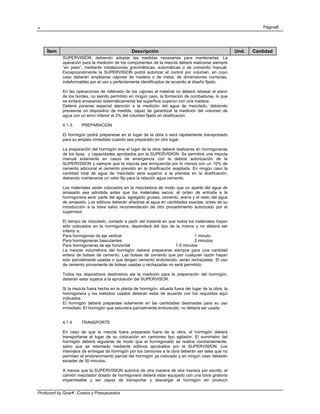 . Página8
Produced by QuarK -Costos y Presupuestos
Ítem Descripción Und. Cantidad
SUPERVISIÓN, debiendo adoptar las medidas necesarias para mantenerlas. La
operación para la medición de los componentes de la mezcla deberá realizarse siempre
“en peso”, mediante instalaciones gravimétricas, automáticas o de comando manual.
Excepcionalmente la SUPERVISION podrá autorizar el control por volumen, en cuyo
caso deberán emplearse cajones de madera o de metal, de dimensiones correctas,
indeformables por el uso y perfectamente identificados de acuerdo al diseño fijado.
En las operaciones de rellenado de los cajones el material no deberá rebasar el plano
de los bordes, no siendo permitido en ningún caso, la formación de combaduras, lo que
se evitará enrasando sistemáticamente las superficie superior con una madera.
Deberá ponerse especial atención a la medición del agua de mezclado, debiendo
preveerse un dispositivo de medida, capaz de garantizar la medición del volumen de
agua con un error inferior al 3% del volumen fijado en dosificación.
4.1.3. PREPARACION
El hormigón podrá prepararse en el lugar de la obra o será rápidamente transportado
para su empleo inmediato cuando sea preparado en otro lugar.
La preparación del hormigón ene el lugar de la obra deberá realizarse en hormigoneras
de los tipos y capacidades aprobados por la SUPERVISION. Se permitirá una mezcla
manual solamente en casos de emergencia con la debida autorización de la
SUPERVISION y siempre que la mezcla sea enriquecida por lo menos con un 10% de
cemento adicional al cemento previsto en la dosificación aceptada. En ningún caso la
cantidad total de agua de mezclado será superior a la prevista en la dosificación,
debiendo mantenerse un valor fijo para la relación agua cemento.
Los materiales serán colocados en la mezcladora de modo que un aparte del agua de
amasado sea admitida antes que los materiales secos; el orden de entrada a la
hormigonera será: parte del agua, agregado grueso, cemento, arena y el resto del agua
de amasado. Los aditivos deberán añadirse al agua en cantidades exactas, antes de su
introducción a la tolva salvo recomendación de otro procedimiento autorizado por el
supervisor.
El tiempo de mezclado, contado a partir del instante en que todos los materiales hayan
sido colocados en la hormigonera, dependerá del tipo de la misma y no deberá ser
inferior a:
Para hormigones de eje vertical 1 minuto
Para hormigoneras basculantes 2 minutos
Para hormigoneras de eje horizontal 1-5 minutos
La mezcla volumétrica del hormigón deberá prepararse siempre para una cantidad
entera de bolsas de cemento. Las bolsas de cemento que por cualquier razón hayan
sido parcialmente usadas o que tengan cemento endurecido, serán rechazadas. El uso
de cemento proveniente de bolsas usadas o rechazadas no será permitido.
Todos los dispositivos destinados ala la medición para la preparación del hormigón,
deberán estar sujetos a la aprobación del SUPERVISOR.
Si la mezcla fuera hecha en la planta de hormigón, situada fuera del lugar de la obra, la
hormigonera y los métodos usados deberán estar de acuerdo con los requisitos aquí
indicados.
El hormigón deberá preparase solamente en las cantidades destinadas para su uso
inmediato. El hormigón que estuviera parcialmente endurecido, no deberá ser usado.
4.1.4 TRANSPORTE
En caso de que la mezcla fuera preparada fuera de la obra, el hormigón deberá
transportarse al lugar de su colocación en camiones tipo agitador. El suministro del
hormigón deberá regularse de modo que el hormigonado se realice constantemente,
salvo que se retardado mediante aditivos aprobados por la SUPERVISION. Los
intervalos de entregas de hormigón por los camiones a la obra deberán ser tales que no
permitan el endurecimiento parcial del hormigón ya colocado y en ningún caso deberán
exceder de 30 minutos.
A menos que la SUPERVISION autorice de otra manera de otra manera por escrito, el
camión mezclador dotado de hormigonera deberá estar equipado con una tolva giratoria
impermeable y ser capaz de transportar y descargar el hormigón sin producir
 