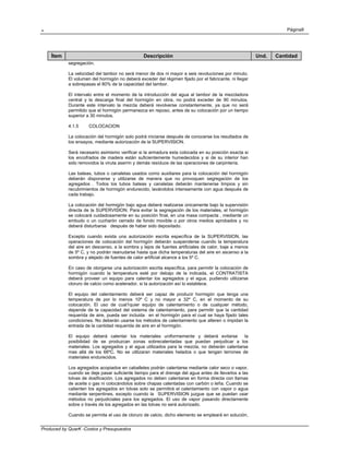 . Página9
Produced by QuarK -Costos y Presupuestos
Ítem Descripción Und. Cantidad
segregación.
La velocidad del tambor no será menor de dos ni mayor a seis revoluciones por minuto.
El volumen del hormigón no deberá exceder del régimen fijado por el fabricante, ni llegar
a sobrepasas el 80% de la capacidad del tambor.
El intervalo entre el momento de la introducción del agua al tambor de la mezcladora
central y la descarga final del hormigón en obra, no podrá exceder de 90 minutos.
Durante este intervalo la mezcla deberá revolverse constantemente, ya que no será
permitido que el hormigón permanezca en reposo, antes de su colocación por un tiempo
superior a 30 minutos.
4.1.5 COLOCACION
La colocación del hormigón solo podrá iniciarse después de conocerse los resultados de
los ensayos, mediante autorización de la SUPERVISION.
Será necesario asimismo verificar si la armadura esta colocada en su posición exacta si
los encofrados de madera están suficientemente humedecidos y si de su interior han
sido removidos la viruta aserrin y demás resíduos de las operaciones de carpintería.
Las bateas, tubos o canaletas usados como auxiliares para la colocación del hormigón
deberán disponerse y utilizarse de manera que no provoquen segregación de los
agregados . Todos los tubos bateas y canaletas deberán mantenerse limpios y sin
recubrimientos de hormigón endurecido, lavándolos intensamente con agua después de
cada trabajo.
La colocación del hormigón bajo agua deberá realizarse únicamente bajo la supervisión
directa de la SUPERVISION. Para evitar la segregación de los materiales, el hormigón
se colocará cuidadosamente en su posición final, en una masa compacta , mediante un
embudo o un cucharón cerrado de fondo movible o por otros medios aprobados y no
deberá disturbarse después de haber sido depositado.
Excepto cuando exista una autorización escrita específica de la SUPERVISION, las
operaciones de colocación del hormigón deberán suspenderse cuando la temperatura
del aire en descenso, a la sombra y lejos de fuentes artificiales de calor, baje a menos
de 5º C, y no podrán reanudarse hasta que dicha temperaturas del aire en ascenso a la
sombra y alejado de fuentes de calor artificial alcance a los 5º C.
En caso de otorgarse una autorización escrita específica, para permitir la colocación de
hormigón cuando la temperatura esté por debajo de la indicada, el CONTRATISTA
deberá proveer un equipo para calentar los agregados y el agua, pudiendo utilizarse
cloruro de calcio como acelerador, si la autorización así lo establece.
El equipo del calentamiento deberá ser capaz de producir hormigón que tenga una
temperatura de por lo menos 10º C y no mayor a 32º C, en el momento de su
colocación. El uso de cual1quier equipo de calentamiento o de cualquier método,
depende de la capacidad del sistema de calentamiento, para permitir que la cantidad
requerida de aire, pueda ser incluida en el hormigón para el cual se haya fijado tales
condiciones. No deberán usarse los métodos de calentamiento que alteren o impidan la
entrada de la cantidad requerida de aire en el hormigón.
El equipo deberá calentar los materiales uniformemente y deberá evitarse la
posibilidad de se produzcan zonas sobrecalentadas que puedan perjudicar a los
materiales. Los agregados y el agua utilizados para la mezcla, no deberán calentarse
mas allá de los 66ºC. No se utilizaran materiales helados o que tengan terrones de
materiales endurecidos.
Los agregados acopiados en caballetes podrán calentarse mediante calor seco o vapor,
cuando se deje pasar suficiente tiempo para el drenaje del agua antes de llevarlos a las
tolvas de dosificación. Los agregados no deben calentarse en forma directa con llamas
de aceite o gas ni colocándolos sobre chapas calentadas con carbón o leña. Cuando se
calienten los agregados en tolvas solo se permitirá el calentamiento con vapor o agua
mediante serpentines, excepto cuando la SUPERVISION juzgue que se puedan usar
métodos no perjudiciales para los agregados. El uso de vapor pasando directamente
sobre o través de los agregados en las tolvas no será autorizado.
Cuando se permita el uso de cloruro de calcio, dicho elemento se empleará en solución,
 