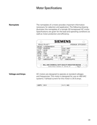 Motor Specifications




Nameplate          The nameplate of a motor provides important information
                   necessary for selection and application. The following drawing
                   illustrates the nameplate of a sample 30 horsepower AC motor.
                   Specifications are given for the load and operating conditions as
                   well as motor protection and efficiency.




Voltage and Amps   AC motors are designed to operate at standard voltages
                   and frequencies. This motor is designed for use on 460 VAC
                   systems. Full-load current for this motor is 34.9 amps.




                                                                                 39
 