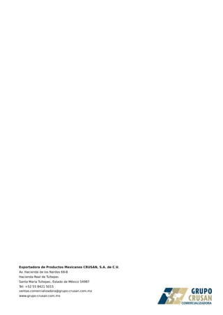 Exportadora de Productos Mexicanos CRUSAN, S.A. de C.V.
Av. Hacienda de los Nardos 68-B
Hacienda Real de Tultepec
Santa María Tultepec, Estado de México 54987
Tel: +52 55 8421 5015
ventas.comercializadora@grupo-crusan.com.mx
www.grupo-crusan.com.mx
 
