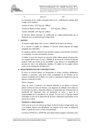 GERENCIA DE INFRAESTRUCTURA - SUBGERENCIA DE ESTUDIOS
PROYECTO:“ MEJORAMIENTO DEL SERVICIO EDUCATIVO DE LA
INSTITUCIÓN EDUCATIVA MODELO SAN ANTONIO DEL CENTRO POBLADO
SAN ANTONIO, DISTRITO DE MOQUEGUA, PROVINCIA MARISCAL NIETO –
MOQUEGUA”. CODIGO SNIP: 57613.
ESPECIFICACIONES TECNICAS DE ESTRUCTURAS CODIGO SNIP: 57613.
8 25,4 (1”) 3,97
La resistencia de las varillas corrugadas debe ser fy = 4200 Kg/cm2; además debe
cumplir con lo siguiente:
Tensión de rotura 6,327 Kg/cm2 (90Ksi)
Tensión de fluencia (Límite mínimo) 4,218 Kg/cm2 (60Ksi)
Tensión Admisible 1,687 Kg/cm2 (24Ksi)
El Ejecutor deberá presentar la certificación de calidad proporcionado por el
fabricante para su aprobación por la Supervisión.
7 EQUIPO
Se requiere equipo idóneo para el corte y doblado de las barras de refuerzo.
Si se autoriza el empleo de soldadura, el Ejecutor deberá disponer del equipo
apropiado para dicha labor.
Se requieren, además, elementos que permitan asegurar correctamente el refuerzo
en su posición, así como herramientas menores.
Al utilizar el acero de refuerzo, los operarios deben utilizar guantes de protección.
Los equipos idóneos para el corte y doblado de las barras de refuerzo no deberán
producir ruidos por encima de los permisibles o que afecten a la tranquilidad del
personal de obra y las poblaciones aledañas. El empleo de los equipos deberá
contar con la autorización del Supervisor.
8 REQUERIMIENTOS DE CONSTRUCCIÓN
El acero de refuerzo deberá ser despachado en atadas corrientes debidamente
rotulados y marcados; cada envío estará acompañado de los informes de los
ensayos certificados por la fábrica, los cuales se entregarán al Supervisor antes de
ingresar el material a la obra.
Planos y despiece
Antes de cortar el material a los tamaños indicados en los planos, el Ejecutor
deberá verificar las listas de despiece y los diagramas de doblado. Si los planos no
los muestran, las listas y diagramas deberán ser preparados por el Ejecutor para la
aprobación del Supervisor, pero tal aprobación no exime a aquel de su
responsabilidad por la exactitud de los mismos. En este caso, el Ejecutor deberá
contemplar el costo de la elaboración de las listas y diagramas mencionados, en los
precios de su oferta.
Suministro y almacenamiento
Todo envío de acero de refuerzo que llegue al sitio de la obra o al lugar donde vaya
a ser doblado, deberá estar identificado con etiquetas en las cuales se indiquen la
fábrica, el grado del acero y el lote correspondiente.
Las barras ASTM-615 y ASTM 706 serán almacenadas en lugares separados, antes
 