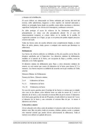 GERENCIA DE INFRAESTRUCTURA - SUBGERENCIA DE ESTUDIOS
PROYECTO:“ MEJORAMIENTO DEL SERVICIO EDUCATIVO DE LA
INSTITUCIÓN EDUCATIVA MODELO SAN ANTONIO DEL CENTRO POBLADO
SAN ANTONIO, DISTRITO DE MOQUEGUA, PROVINCIA MARISCAL NIETO –
MOQUEGUA”. CODIGO SNIP: 57613.
ESPECIFICACIONES TECNICAS DE ESTRUCTURAS CODIGO SNIP: 57613.
y después de la habilitación.
El acero deberá ser almacenado en forma ordenada por encima del nivel del
terreno, sobre plataformas, largueros u otros soportes de material adecuado y
deberá ser protegido, hasta donde sea posible, contra daños mecánicos y deterioro
superficial, incluyendo los efectos de la intemperie y ambientes corrosivos.
Se debe proteger el acero de refuerzo de los fenómenos atmosféricos,
principalmente en zonas con alta precipitación pluvial. En el caso del
almacenamiento temporal, se evitará dañar, en la medida de lo posible, la
vegetación existente en el lugar, ya que su no protección podría originar procesos
erosivos del suelo.
Todas las barras antes de usarlas deberán estar completamente limpias, es decir
libres de polvo, pintura, óxido, grasas o cualquier otra materia que disminuya su
adherencia.
Doblamiento
Las barras de refuerzo deberán ser dobladas en frío, de acuerdo con las listas de
despiece aprobadas por el Supervisor. Los diámetros mínimos de doblamiento,
medidos en el interior de la barra, con excepción de flejes y estribos, serán los
indicados en la Tabla siguiente:
El diámetro mínimo de doblamiento para flejes u otros elementos similares de
amarre, no será menor que cuatro (4) diámetros de la barra, para barras N° 5 o
menores. Las barras mayores se doblarán de acuerdo con lo que establece la Tabla
anterior.
Diámetro Mínimo de Doblamiento
Numero de Barra Diámetro mínimo
2 a 8 6 diámetros de barra
9 a 11 8 diámetros de barra
14 a 18 10 diámetros de barra
En caso de usarse ganchos para el anclaje de las barras y a menos que se estipule
otra cosa en los planos, estos deberán tener un radio no menor de 3 veces el
diámetro de la barra y una extensión al extremo libre de por lo menos 12 diámetros
de la barra,para ganchos de más de 90 grados, el radio deberá ser menor de 3 veces
el diámetro de la barra y una extensión al extremo libre de por lo menos 4
diámetros de la barra.
Colocación y amarre
Al ser colocado en la obra y antes de producir el concreto, todo el acero de refuerzo
deberá estar libre de polvo, óxido en escamas, rebabas, pintura, aceite o cualquier
otro material extraño que pueda afectar adversamente la adherencia. Todo el
mortero seco deberá ser quitado del acero.
 