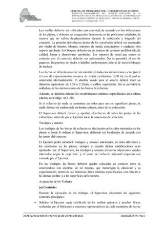 GERENCIA DE INFRAESTRUCTURA - SUBGERENCIA DE ESTUDIOS
PROYECTO:“ MEJORAMIENTO DEL SERVICIO EDUCATIVO DE LA
INSTITUCIÓN EDUCATIVA MODELO SAN ANTONIO DEL CENTRO POBLADO
SAN ANTONIO, DISTRITO DE MOQUEGUA, PROVINCIA MARISCAL NIETO –
MOQUEGUA”. CODIGO SNIP: 57613.
ESPECIFICACIONES TECNICAS DE ESTRUCTURAS CODIGO SNIP: 57613.
Las varillas deberán ser colocadas con exactitud, de acuerdo con las indicaciones
de los planos, y deberán ser aseguradas firmemente en las posiciones señaladas, de
manera que no sufran desplazamientos durante la colocación y fraguado del
concreto. La posición del refuerzo dentro de los encofrados deberá ser mantenida
por medio de tirantes, bloques, soportes de metal, espaciadores o cualquier otro
soporte aprobado. Los bloques deberán ser de mortero de cemento prefabricado, de
calidad, forma y dimensiones aprobadas. Los soportes de metal que entren en
contacto con el concreto, deberán ser galvanizados. No se permitirá el uso de
guijarros, fragmentos de piedra o ladrillos quebrantados, tubería de metal o bloques
de madera.
Las barras se deberán amarrar con alambre en todas las intersecciones, excepto en
el caso de espaciamientos menores de treinta centímetros (0,30 m), en el cual se
amarrarán alternadamente. El alambre usado para el amarre deberá tener un
diámetro equivalente de 1.58 ó 2.32mm, o calibre equivalente. No se permitirá la
soldadura de las intersecciones de las barras de refuerzo.
Además, se deberán obtener los recubrimientos mínimos especificados en la última
edición del Código ACI-318.
Si el refuerzo de malla se suministra en rollos para uso en superficies planas, la
malla deberá ser enderezada en láminas planas, antes de su colocación.
El Supervisor deberá revisar y aprobar el refuerzo de todas las partes de las
estructuras, antes de que el Ejecutor inicie la colocación del concreto.
Traslapes y uniones
Los traslapes de las barras de refuerzo se efectuarán en los sitios mostrados en los
planos o donde lo indique el Supervisor, debiendo ser localizados de acuerdo con
las juntas del concreto.
El Ejecutor podrá introducir traslapes y uniones adicionales, en sitios diferentes a
los mostrados en los planos, siempre y cuando dichas modificaciones sean
aprobadas por el Supervisor, los traslapes y uniones en barras adyacentes queden
alternados según lo exija éste, y el costo del refuerzo adicional requerido sea
asumido por el Ejecutor.
En los traslapes, las barras deberán quedar colocadas en contacto entre sí,
amarrándose con alambre, de tal manera, que mantengan la alineación y su
espaciamiento, dentro de las distancias libres mínimas especificadas, con relación a
las demás varillas y a las superficies del concreto.
Aceptación de los Trabajos
(a) Controles
Durante la ejecución de los trabajos, el Supervisor adelantará los siguientes
controles principales:
• Solicitar al Ejecutor copia certificada de los análisis químicos y pruebas físicas
realizadas por el fabricante a muestras representativas de cada suministro de barras
 
