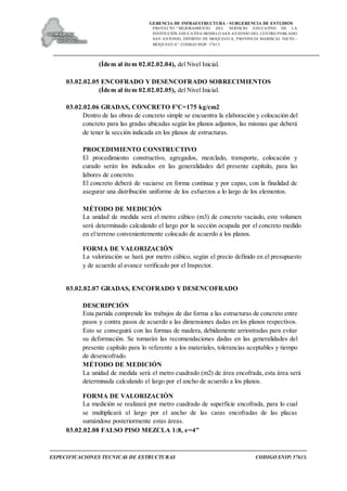 GERENCIA DE INFRAESTRUCTURA - SUBGERENCIA DE ESTUDIOS
PROYECTO:“ MEJORAMIENTO DEL SERVICIO EDUCATIVO DE LA
INSTITUCIÓN EDUCATIVA MODELO SAN ANTONIO DEL CENTRO POBLADO
SAN ANTONIO, DISTRITO DE MOQUEGUA, PROVINCIA MARISCAL NIETO –
MOQUEGUA”. CODIGO SNIP: 57613.
ESPECIFICACIONES TECNICAS DE ESTRUCTURAS CODIGO SNIP: 57613.
(Ídem al ítem 02.02.02.04), del Nivel Inicial.
03.02.02.05 ENCOFRADO Y DESENCOFRADO SOBRECIMIENTOS
(Ídem al ítem 02.02.02.05), del Nivel Inicial.
03.02.02.06 GRADAS, CONCRETO F'C=175 kg/cm2
Dentro de las obras de concreto simple se encuentra la elaboración y colocación del
concreto para las gradas ubicadas según los planos adjuntos, las mismas que deberá
de tener la sección indicada en los planos de estructuras.
PROCEDIMIENTO CONSTRUCTIVO
El procedimiento constructivo, agregados, mezclado, transporte, colocación y
curado serán los indicados en las generalidades del presente capítulo, para las
labores de concreto.
El concreto deberá de vaciarse en forma continua y por capas, con la finalidad de
asegurar una distribución uniforme de los esfuerzos a lo largo de los elementos.
MÉTODO DE MEDICIÓN
La unidad de medida será el metro cúbico (m3) de concreto vaciado, este volumen
será determinado calculando el largo por la sección ocupada por el concreto medido
en el terreno convenientemente colocado de acuerdo a los planos.
FORMA DE VALORIZACIÓN
La valorización se hará por metro cúbico, según el precio definido en el presupuesto
y de acuerdo al avance verificado por el Inspector.
03.02.02.07 GRADAS, ENCOFRADO Y DESENCOFRADO
DESCRIPCIÓN
Esta partida comprende los trabajos de dar forma a las estructuras de concreto entre
pasos y contra pasos de acuerdo a las dimensiones dadas en los planos respectivos.
Esto se conseguirá con las formas de madera, debidamente arriostradas para evitar
su deformación. Se tomarán las recomendaciones dadas en las generalidades del
presente capítulo para lo referente a los materiales, tolerancias aceptables y tiempo
de desencofrado.
MÉTODO DE MEDICIÓN
La unidad de medida será el metro cuadrado (m2) de área encofrada, esta área será
determinada calculando el largo por el ancho de acuerdo a los planos.
FORMA DE VALORIZACIÓN
La medición se realizará por metro cuadrado de superficie encofrada, para lo cual
se multiplicará el largo por el ancho de las caras encofradas de las placas
sumándose posteriormente estas áreas.
03.02.02.08 FALSO PISO MEZCLA 1:8, e=4"
 