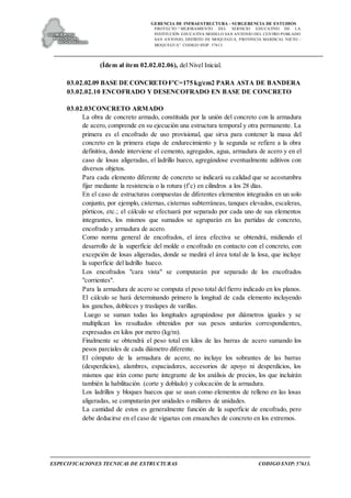 GERENCIA DE INFRAESTRUCTURA - SUBGERENCIA DE ESTUDIOS
PROYECTO:“ MEJORAMIENTO DEL SERVICIO EDUCATIVO DE LA
INSTITUCIÓN EDUCATIVA MODELO SAN ANTONIO DEL CENTRO POBLADO
SAN ANTONIO, DISTRITO DE MOQUEGUA, PROVINCIA MARISCAL NIETO –
MOQUEGUA”. CODIGO SNIP: 57613.
ESPECIFICACIONES TECNICAS DE ESTRUCTURAS CODIGO SNIP: 57613.
(Ídem al ítem 02.02.02.06), del Nivel Inicial.
03.02.02.09 BASE DE CONCRETO F'C=175 kg/cm2 PARA ASTA DE BANDERA
03.02.02.10 ENCOFRADO Y DESENCOFRADO EN BASE DE CONCRETO
03.02.03CONCRETO ARMADO
La obra de concreto armado, constituida por la unión del concreto con la armadura
de acero, comprende en su ejecución una estructura temporal y otra permanente. La
primera es el encofrado de uso provisional, que sirva para contener la masa del
concreto en la primera etapa de endurecimiento y la segunda se refiere a la obra
definitiva, donde interviene el cemento, agregados, agua, armadura de acero y en el
caso de losas aligeradas, el ladrillo hueco, agregándose eventualmente aditivos con
diversos objetos.
Para cada elemento diferente de concreto se indicará su calidad que se acostumbra
fijar mediante la resistencia o la rotura (f`c) en cilindros a los 28 días.
En el caso de estructuras compuestas de diferentes elementos integrados en un solo
conjunto, por ejemplo, cisternas, cisternas subterráneas, tanques elevados, escaleras,
pórticos, etc.; el cálculo se efectuará por separado por cada uno de sus elementos
integrantes, los mismos que sumados se agruparán en las partidas de concreto,
encofrado y armadura de acero.
Como norma general de encofrados, el área efectiva se obtendrá, midiendo el
desarrollo de la superficie del molde o encofrado en contacto con el concreto, con
excepción de losas aligeradas, donde se medirá el área total de la losa, que incluye
la superficie del ladrillo hueco.
Los encofrados "cara vista" se computarán por separado de los encofrados
"corrientes".
Para la armadura de acero se computa el peso total del fierro indicado en los planos.
El cálculo se hará determinando primero la longitud de cada elemento incluyendo
los ganchos, dobleces y traslapes de varillas.
Luego se suman todas las longitudes agrupándose por diámetros iguales y se
multiplican los resultados obtenidos por sus pesos unitarios correspondientes,
expresados en kilos por metro (kg/m).
Finalmente se obtendrá el peso total en kilos de las barras de acero sumando los
pesos parciales de cada diámetro diferente.
El cómputo de la armadura de acero; no incluye los sobrantes de las barras
(desperdicios), alambres, espaciadores, accesorios de apoyo ni desperdicios, los
mismos que irán como parte integrante de los análisis de precios, los que incluirán
también la habilitación (corte y doblado) y colocación de la armadura.
Los ladrillos y bloques huecos que se usan como elementos de relleno en las losas
aligeradas, se computarán por unidades o millares de unidades.
La cantidad de estos es generalmente función de la superficie de encofrado, pero
debe deducirse en el caso de viguetas con ensanches de concreto en los extremos.
 