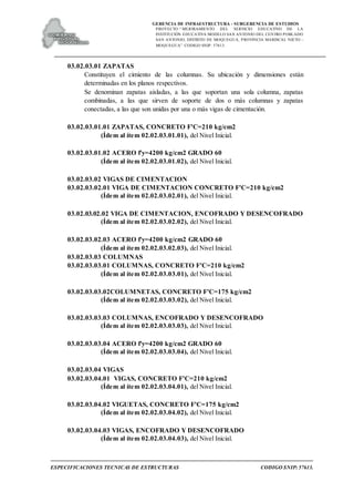 GERENCIA DE INFRAESTRUCTURA - SUBGERENCIA DE ESTUDIOS
PROYECTO:“ MEJORAMIENTO DEL SERVICIO EDUCATIVO DE LA
INSTITUCIÓN EDUCATIVA MODELO SAN ANTONIO DEL CENTRO POBLADO
SAN ANTONIO, DISTRITO DE MOQUEGUA, PROVINCIA MARISCAL NIETO –
MOQUEGUA”. CODIGO SNIP: 57613.
ESPECIFICACIONES TECNICAS DE ESTRUCTURAS CODIGO SNIP: 57613.
03.02.03.01 ZAPATAS
Constituyen el cimiento de las columnas. Su ubicación y dimensiones están
determinadas en los planos respectivos.
Se denominan zapatas aisladas, a las que soportan una sola columna, zapatas
combinadas, a las que sirven de soporte de dos o más columnas y zapatas
conectadas, a las que son unidas por una o más vigas de cimentación.
03.02.03.01.01 ZAPATAS, CONCRETO F'C=210 kg/cm2
(Ídem al ítem 02.02.03.01.01), del Nivel Inicial.
03.02.03.01.02 ACERO f'y=4200 kg/cm2 GRADO 60
(Ídem al ítem 02.02.03.01.02), del Nivel Inicial.
03.02.03.02 VIGAS DE CIMENTACION
03.02.03.02.01 VIGA DE CIMENTACION CONCRETO F'C=210 kg/cm2
(Ídem al ítem 02.02.03.02.01), del Nivel Inicial.
03.02.03.02.02 VIGA DE CIMENTACION, ENCOFRADO Y DESENCOFRADO
(Ídem al ítem 02.02.03.02.02), del Nivel Inicial.
03.02.03.02.03 ACERO f'y=4200 kg/cm2 GRADO 60
(Ídem al ítem 02.02.03.02.03), del Nivel Inicial.
03.02.03.03 COLUMNAS
03.02.03.03.01 COLUMNAS, CONCRETO F'C=210 kg/cm2
(Ídem al ítem 02.02.03.03.01), del Nivel Inicial.
03.02.03.03.02COLUMNETAS, CONCRETO F'C=175 kg/cm2
(Ídem al ítem 02.02.03.03.02), del Nivel Inicial.
03.02.03.03.03 COLUMNAS, ENCOFRADO Y DESENCOFRADO
(Ídem al ítem 02.02.03.03.03), del Nivel Inicial.
03.02.03.03.04 ACERO f'y=4200 kg/cm2 GRADO 60
(Ídem al ítem 02.02.03.03.04), del Nivel Inicial.
03.02.03.04 VIGAS
03.02.03.04.01 VIGAS, CONCRETO F'C=210 kg/cm2
(Ídem al ítem 02.02.03.04.01), del Nivel Inicial.
03.02.03.04.02 VIGUETAS, CONCRETO F'C=175 kg/cm2
(Ídem al ítem 02.02.03.04.02), del Nivel Inicial.
03.02.03.04.03 VIGAS, ENCOFRADO Y DESENCOFRADO
(Ídem al ítem 02.02.03.04.03), del Nivel Inicial.
 