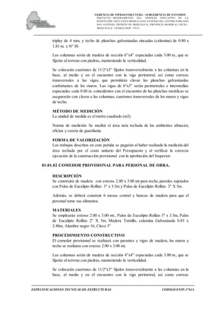 GERENCIA DE INFRAESTRUCTURA - SUBGERENCIA DE ESTUDIOS
PROYECTO:“ MEJORAMIENTO DEL SERVICIO EDUCATIVO DE LA
INSTITUCIÓN EDUCATIVA MODELO SAN ANTONIO DEL CENTRO POBLADO
SAN ANTONIO, DISTRITO DE MOQUEGUA, PROVINCIA MARISCAL NIETO –
MOQUEGUA”. CODIGO SNIP: 57613.
ESPECIFICACIONES TECNICAS DE ESTRUCTURAS CODIGO SNIP: 57613.
triplay de 4 mm, y techo de planchas galvanizadas zincadas (calamina) de 0.80 x
1.83 m. x Nº 30.
Las columnas serán de madera de sección 6”x4” espaciadas cada 3.00 m., que se
fijarán al terreno con piedras, manteniendo la verticalidad.
Se colocarán cuartones de 11/2“x3” fijados transversalmente a las columnas en la
base, al medio y en el encuentro con la viga perimetral, así como correas
transversales a las vigas, que permitirán clavar las planchas galvanizadas
confortantes de los muros. Las vigas de 6“x3” serán perimetrales e intermedias
espaciadas cada 0.60 m. coincidentes con el encuentro de las planchas metálicas se
asegurarán con clavos a las columnas, cuartones transversales de los muros y vigas
de techo.
MÉTODO DE MEDICIÓN
La unidad de medida es el metro cuadrado (m2)
Norma de medición: Se medirá el área neta techada de los ambientes almacén,
oficina y caseta de guardianía.
FORMA DE VALORIZACIÓN
Los trabajos descritos en esta partida se pagarán al haber realizado la medición del
área techada por el costo unitario del Presupuesto y al verificar la correcta
ejecución de la construcción provisional con la aprobación del Inspector.
01.01.02 COMEDOR PROVISIONAL PARA PERSONAL DE OBRA.
DESCRIPCIÓN
Se construirá de madera con esteras 2.00 x 3.00 mt para techo, paredes sujetados
con Palos de Eucalipto Rollizo 3" x 3.5m y Palos de Eucalipto Rollizo 2" X 5m.
Además, se deberá construir 6 mesas central y bancas de madera para que el
personal tome sus alimentos.
MATERIALES
Se emplearán esteras 2.00 x 3.00 mt., Palos de Eucalipto Rollizo 3" x 3.5m, Palos
de Eucalipto Rollizo 2" X 5m, Madera Tornillo, calamina Galvanizada 0.83 x
2.40m, Alambre negro 16, Clavo 3"
PROCEDIMIENTO CONSTRUCTIVO
El comedor provisional se realizará con parantes y vigas de madera, los muros y
techo se realizara con esteras 2.00 x 3.00 mt.
Las columnas serán de madera de sección 4”x4” espaciadas cada 3.00 m., que se
fijarán al terreno con piedras, manteniendo la verticalidad.
Se colocarán cuartones de 11/2“x3” fijados transversalmente a las columnas en la
base, al medio y en el encuentro con la viga perimetral, así como correas
 