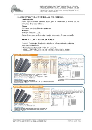 GERENCIA DE INFRAESTRUCTURA - SUBGERENCIA DE ESTUDIOS
PROYECTO:“ MEJORAMIENTO DEL SERVICIO EDUCATIVO DE LA
INSTITUCIÓN EDUCATIVA MODELO SAN ANTONIO DEL CENTRO POBLADO
SAN ANTONIO, DISTRITO DE MOQUEGUA, PROVINCIA MARISCAL NIETO –
MOQUEGUA”. CODIGO SNIP: 57613.
ESPECIFICACIONES TECNICAS DE ESTRUCTURAS CODIGO SNIP: 57613.
03.02.04 ESTRUCTURAS METALICAS Y COBERTURAS.
Generalidades.
Estas especificaciones formulan reglas para la fabricación y montaje de las
estructuras de acero a utilizarse.
Planos
Los planos muestran el diseño considerado
Material.
3.1Acero estructural A-36
Barras de acero rectas de sección circular, con resaltes Hi-bond corrugada,
NORMA TECNICA BARRA DE ACERO
Composición Química, Propiedades Mecánicas y Tolerancias dimensionales:
• ASTM A615 Grado 60
• Norma Técnica Peruana NTP 341.031 Grado 60.
• REGLAMENTO NACIONAL DE EDIFICACIONES DEL PERÚ.
 