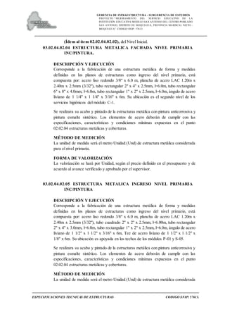 GERENCIA DE INFRAESTRUCTURA - SUBGERENCIA DE ESTUDIOS
PROYECTO:“ MEJORAMIENTO DEL SERVICIO EDUCATIVO DE LA
INSTITUCIÓN EDUCATIVA MODELO SAN ANTONIO DEL CENTRO POBLADO
SAN ANTONIO, DISTRITO DE MOQUEGUA, PROVINCIA MARISCAL NIETO –
MOQUEGUA”. CODIGO SNIP: 57613.
ESPECIFICACIONES TECNICAS DE ESTRUCTURAS CODIGO SNIP: 57613.
(Ídem al ítem 02.02.04.02.02), del Nivel Inicial.
03.02.04.02.04 ESTRUCTURA METALICA FACHADA NIVEL PRIMARIA
INC/PINTURA.
DESCRIPCIÓN Y EJECUCIÓN
Corresponde a la fabricación de una estructura metálica de forma y medidas
definidas en los planos de estructuras como ingreso del nivel primario, está
compuesta por: acero liso redondo 3/8" x 6.0 m, plancha de acero LAC 1.20m x
2.40m x 2.5mm (3/32"), tubo rectangular 2" x 4" x 2.5mm, l=6.0m, tubo rectangular
6" x 8" x 4.0mm, l=6.0m, tubo rectangular 1" x 2" x 2.5mm, l=6.0m, ángulo de acero
liviano de 1 1/4" x 1 1/4" x 3/16" x 6m. Su ubicación es el segundo nivel de los
servicios higiénicos del módulo C-1.
Se realizara su acabo y pintado de la estructuras metálica con pintura anticorrosiva y
pintura esmalte sintético. Los elementos de acero deberán de cumplir con las
especificaciones, características y condiciones mínimas expuestas en el punto
02.02.04 estructuras metálicas y coberturas.
MÉTODO DE MEDICIÓN
La unidad de medida será el metro Unidad (Und) de estructura metálica considerada
para el nivel primaria.
FORMA DE VALORIZACIÓN
La valorización se hará por Unidad, según el precio definido en el presupuesto y de
acuerdo al avance verificado y aprobado por el supervisor.
03.02.04.02.05 ESTRUCTURA METALICA INGRESO NIVEL PRIMARIA
INC/PINTURA
DESCRIPCIÓN Y EJECUCIÓN
Corresponde a la fabricación de una estructura metálica de forma y medidas
definidas en los planos de estructuras como ingreso del nivel primario, está
compuesta por: acero liso redondo 3/8" x 6.0 m, plancha de acero LAC 1.20m x
2.40m x 2.5mm (3/32"), tubo cuadrado 2" x 2" x 2.5mm, l=6.00m, tubo rectangular
2" x 4" x 3.0mm, l=6.0m, tubo rectangular 1" x 2" x 2.5mm, l=6.0m, ángulo de acero
liviano de 1 1/2" x 1 1/2" x 3/16" x 6m, Tee de acero liviano de 1 1/2" x 1 1/2" x
1/8" x 6m. Su ubicación es apoyada en los techos de los módulos P-01 y S-05.
Se realizara su acabo y pintado de la estructuras metálica con pintura anticorrosiva y
pintura esmalte sintético. Los elementos de acero deberán de cumplir con las
especificaciones, características y condiciones mínimas expuestas en el punto
02.02.04 estructuras metálicas y coberturas.
MÉTODO DE MEDICIÓN
La unidad de medida será el metro Unidad (Und) de estructura metálica considerada
 