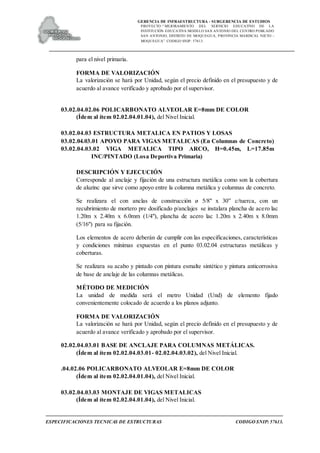 GERENCIA DE INFRAESTRUCTURA - SUBGERENCIA DE ESTUDIOS
PROYECTO:“ MEJORAMIENTO DEL SERVICIO EDUCATIVO DE LA
INSTITUCIÓN EDUCATIVA MODELO SAN ANTONIO DEL CENTRO POBLADO
SAN ANTONIO, DISTRITO DE MOQUEGUA, PROVINCIA MARISCAL NIETO –
MOQUEGUA”. CODIGO SNIP: 57613.
ESPECIFICACIONES TECNICAS DE ESTRUCTURAS CODIGO SNIP: 57613.
para el nivel primaria.
FORMA DE VALORIZACIÓN
La valorización se hará por Unidad, según el precio definido en el presupuesto y de
acuerdo al avance verificado y aprobado por el supervisor.
03.02.04.02.06 POLICARBONATO ALVEOLAR E=8mm DE COLOR
(Ídem al ítem 02.02.04.01.04), del Nivel Inicial.
03.02.04.03 ESTRUCTURA METALICA EN PATIOS Y LOSAS
03.02.04.03.01 APOYO PARA VIGAS METALICAS (En Columnas de Concreto)
03.02.04.03.02 VIGA METALICA TIPO ARCO, H=0.45m, L=17.85m
INC/PINTADO (Losa Deportiva Primaria)
DESCRIPCIÓN Y EJECUCIÓN
Corresponde al anclaje y fijación de una estructura metálica como son la cobertura
de aluzinc que sirve como apoyo entre la columna metálica y columnas de concreto.
Se realizara el con anclas de construcción ø 5/8" x 30” c/tuerca, con un
recubrimiento de mortero pre dosificado p/anclajes se instalara plancha de acero lac
1.20m x 2.40m x 6.0mm (1/4"), plancha de acero lac 1.20m x 2.40m x 8.0mm
(5/16") para su fijación.
Los elementos de acero deberán de cumplir con las especificaciones, características
y condiciones mínimas expuestas en el punto 03.02.04 estructuras metálicas y
coberturas.
Se realizara su acabo y pintado con pintura esmalte sintético y pintura anticorrosiva
de base de anclaje de las columnas metálicas.
MÉTODO DE MEDICIÓN
La unidad de medida será el metro Unidad (Und) de elemento fijado
convenientemente colocado de acuerdo a los planos adjunto.
FORMA DE VALORIZACIÓN
La valorización se hará por Unidad, según el precio definido en el presupuesto y de
acuerdo al avance verificado y aprobado por el supervisor.
02.02.04.03.01 BASE DE ANCLAJE PARA COLUMNAS METÁLICAS.
(Ídem al ítem 02.02.04.03.01- 02.02.04.03.02), del Nivel Inicial.
.04.02.06 POLICARBONATO ALVEOLAR E=8mm DE COLOR
(Ídem al ítem 02.02.04.01.04), del Nivel Inicial.
03.02.04.03.03 MONTAJE DE VIGAS METALICAS
(Ídem al ítem 02.02.04.01.04), del Nivel Inicial.
 